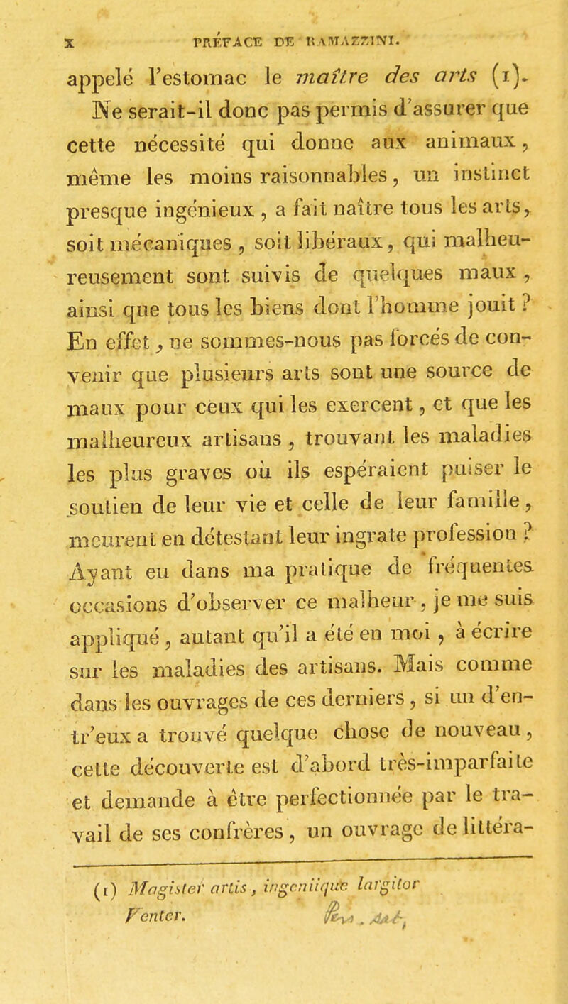 appelé l'estomac le maître des arts (i). Ne serait-il donc pas permis d'assurer que cette nécessité qui donne aux animaux, même les moins raisonnables, un instinct presque ingénieux \ a fait naître tous les arts, soit mécaniques , soit libéraux, qui malheu- reusement sont suivis de quelques maux , ainsi que tous les biens dont l'homme jouît ? En effet, ne sommes-nous pas forcés de con- venir que plusieurs arts sont une source de maux pour ceux qui les exercent, et que les malheureux artisans , trouvant les maladies les plus graves où ils espéraient puiser le soutien de leur vie et celle de leur famille, meurent en détestant leur ingrate profession ? Ayant eu dans ma pratique de fréquentes occasions d'observer ce malheur , je me suis appliqué , autant qu'il a été en moi , à écrire sur les maladies des artisans. Mais comme dans les ouvrages de ces derniers, si un d en- tr eux a trouvé quelque chose de nouveau , cette découverte est d'abord très-imparfaite et demande à être perfectionnée par le tra- vail de ses confrères , un ouvrage deliltéra- (t) Mnghler orùs, ingc.nUquc largilor fenter, j^,.* p