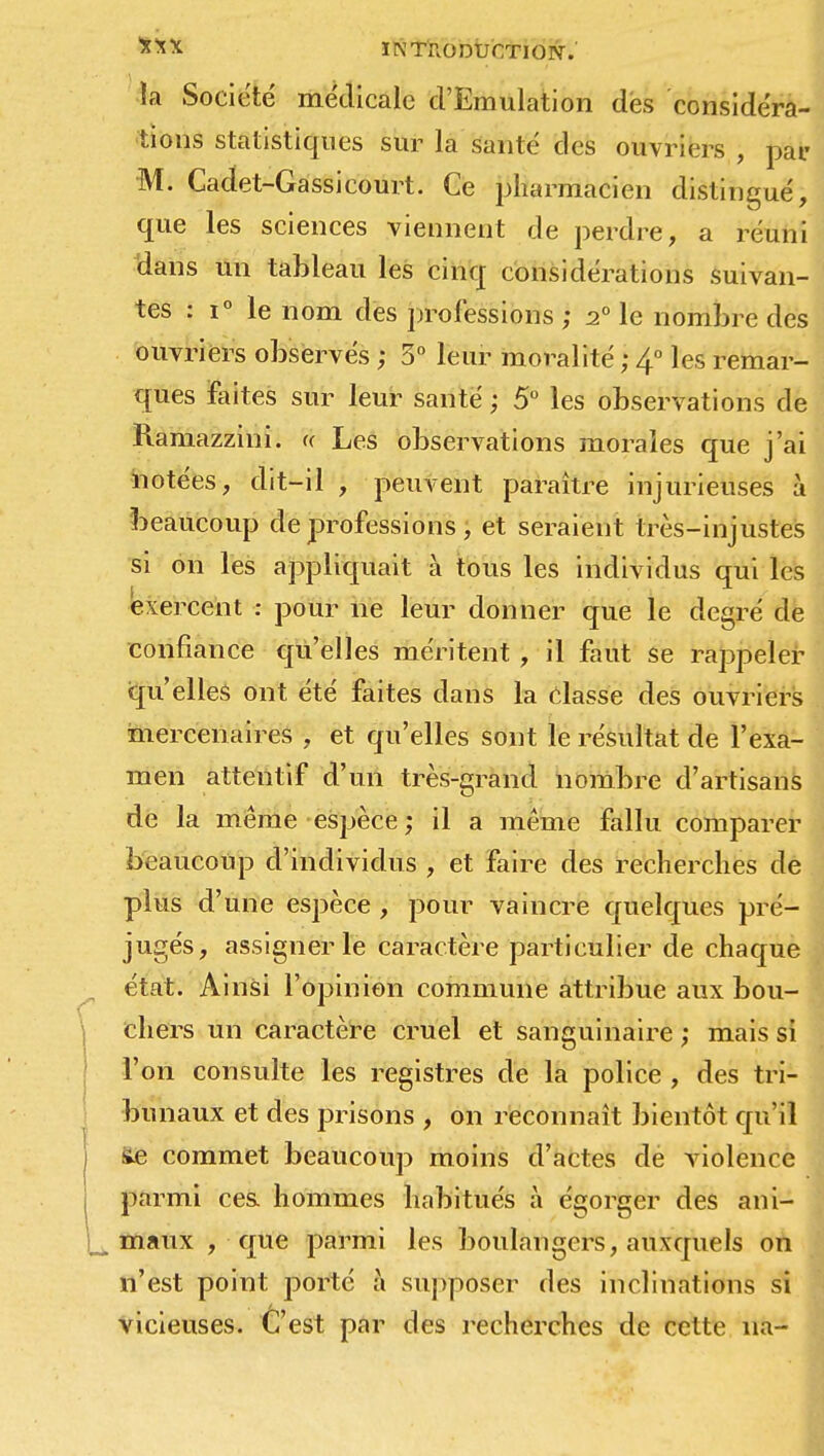 ÏNTIIODUCTIOIV. la Société médicale d'Emulation des considéra- tions statistiques sur la santé des ouvriers, par M. Cadet-Gassi court. Ce pharmacien distingué, que les sciences viennent de perdre, a réuni dans un tableau les cinq considérations suivan- tes : i° le nom des professions ; 2° le nombre des ouvriers observés ; 3° leur moralité ; 4° les remar- ques faites sur leur santé ; 5° les observations de Ramazzini. u Les observations morales que j'ai notées, dit-il , peuvent paraître injurieuses à beaucoup de professions, et seraient très-injustes si on les appliquait à tous les individus qui les exercent : pour ne leur donner que le degré de confiance qu'elles méritent , il faut se rappeler qu'elles ont été faites dans la classe des ouvriers mercenaires , et qu'elles sont le résultat de l'exa- men attentif d'un très-grand nombre d'artisans de la même espèce ; il a même fallu comparer beaucoup d'individus , et faire des recherches de plus d'une espèce , pour vaincre quelques pré- jugés, assigner le caractère particulier de chaque état. Ainsi l'opinion commune attribue aux bou- j chers un caractère cruel et sanguinaire ; mais si l'on consulte les registres de la police , des tri- bunaux et des prisons , on reconnaît bientôt qu'il i Se commet beaucoup moins d'actes de violence parmi ces hommes habitués à égorger des ani- |^ maux , que parmi les boulangers, auxquels on n'est point porté à supposer des inclinations si vicieuses. C'est par des recherches de cette un-