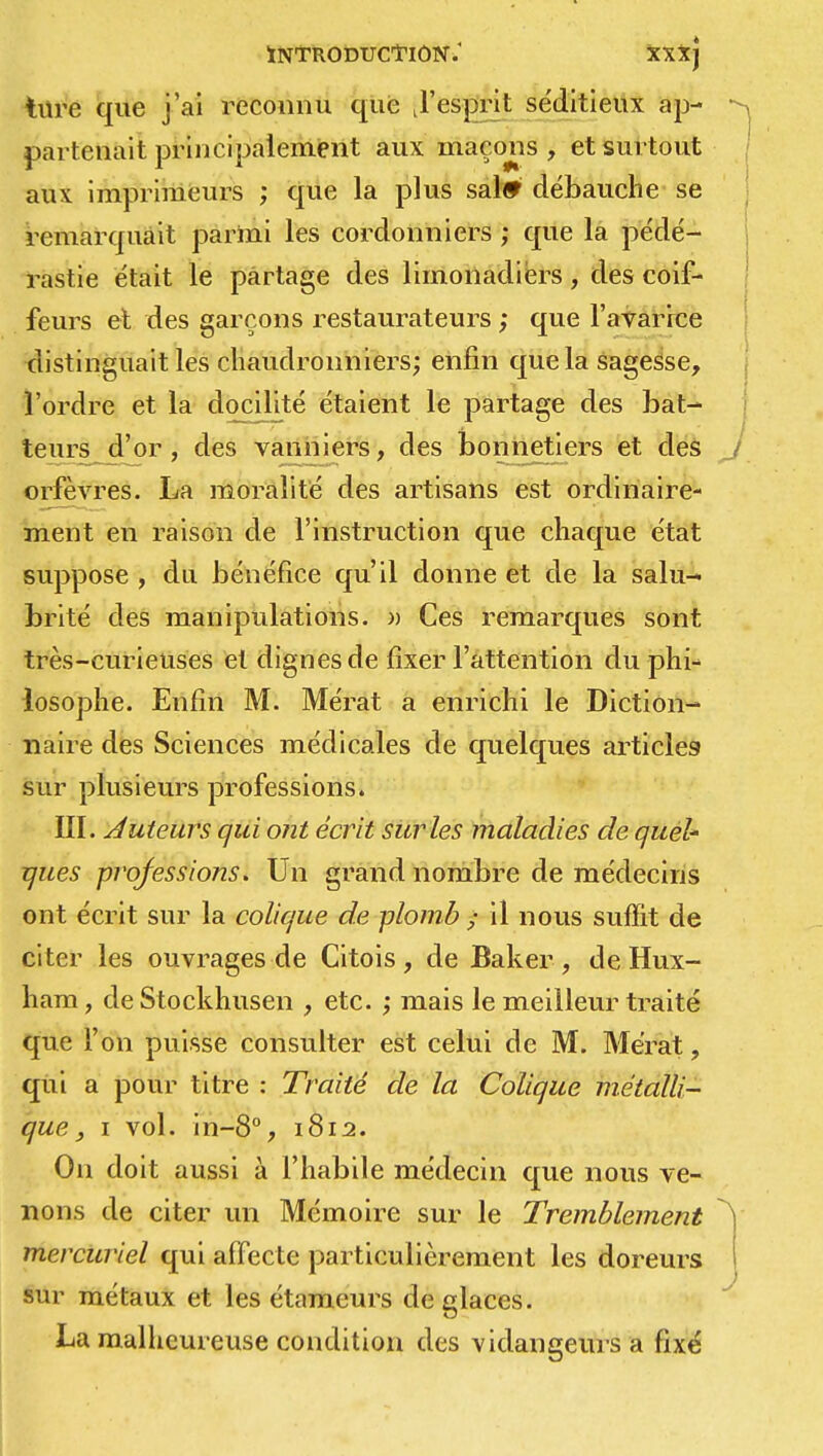 ture que j'ai reconnu que J'esprit se'ditieux ap- partenait principalement aux maçons, et surtout aux imprimeurs ; que la plus sal* débauche se remarquait parmi les cordonniers ; que la pédé- rastie était le partage des limonadiers, des coif- feurs et des garçons restaurateurs ; que l'avarice distinguait les chaudronniers; enfin que la sagesse, l'ordre et la docilité étaient le partage des bat- teurs d'or, des vanniers, des bonnetiers et des orfèvres. La moralité des artisans est ordinaire- ment en raison de l'instruction que chaque état suppose , du bénéfice qu'il donne et de la salu- brité des manipulations. » Ces remarques sont très-curieuses et dignes de fixer l'attention du phi- losophe. Enfin M. Mérat a enrichi le Diction- naire des Sciences médicales de quelques articles sur plusieurs professions. III. Auteurs qui ont écrit sur les maladies de quel' ques professions. Un grand nombre de médecins ont écrit sur la colique de plomb f il nous suffit de citer les ouvrages de Citois, de Baker , de Hux- hara, de Stockhusen , etc. ; mais le meilleur traité que l'on puisse consulter est celui de M. Mérat, qui a pour titre : Traité de la Colique métalli- que , i vol. in-8°, 1812. On doit aussi à l'habile médecin que nous ve- nons de citer un Mémoire sur le Tremblement mercuriel qui affecte particulièrement les doreurs sur métaux et les étameurs de glaces. La malheureuse condition des vidangeurs a fixé