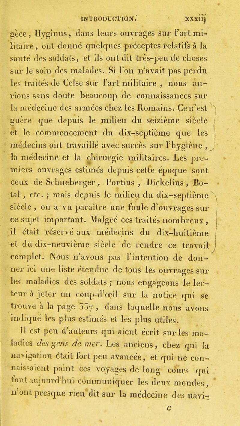 gèce, Hygîniîs, dans leurs ouvrages sur l'art mi- litaire, ont donné quelques préceptes relatifs à la santé des soldats, et ils ont dit très-peu de choses sur le soin des malades. Si Ton n'avait pas perdu les traités de Celse sur l'art militaire , nous au- rions sans doute beaucoup de connaissances sur la médecine des armées chez les Romains. Ce n'est guère que depuis le milieu du seizième siècle I et le commencement du dix-septième que les médecins ont travaillé avec succès sur l'hygiène , la médecine et la chirurgie militaires. Les pre- miers ouvrages estimés depuis cette époque sont ceux de Schneberger, Portius , Dickelius , Bo- tal , etc. ; mais depuis le milieu du dix-septième siècle , on a vu paraître une foule d'ouvrages sur ce sujet important. Malgré ces traités nombreux, il était réservé aux médecins du dix-huitième et du dix-neuvième siècle de rendre ce travail complet. Nous n'avons pas l'intention de don- ner ici une liste étendue de tous les ouvrages sur les maladies des soldats ; nous engageons le lec- teur à jeter un coup-d'eeil sur la notice qui se trouve à la page 55y , dans laquelle nous avons indiqué les plus estimés et les plus utiles. Il est peu d'auteurs qui aient écrit sur les ma- ladies des gens de mer. Les anciens, chez qui la navigation était fort peu avancée, et qui ne con- naissaient point ces voyages de long cours qui font aujourd'hui communiquer les deux mondes, n'ont presque rien dit sur la médecine des navi- c