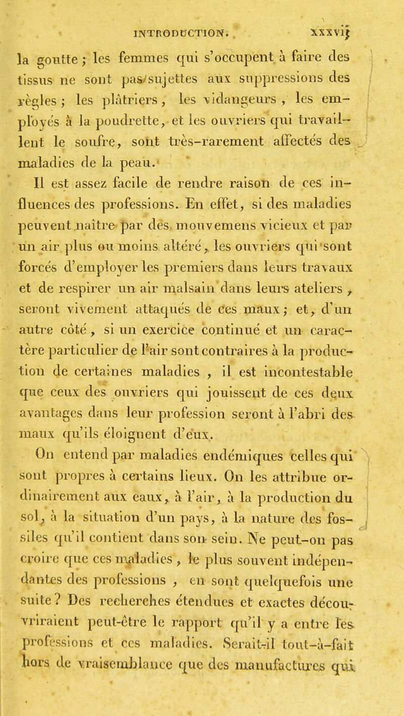 la goutte ; les femmes qui s'occupent à faire des tissus ne sont pas;sujettes aux suppressions des règles ; les plâtriers, les vidangeurs, les em- ployés à la poudrette, et les ouvriers qui travail- lent le soufre, sont très-rarement affectés des maladies de la peau. Il est assez facile de rendre raison de ces in- fluences des professions. En effet, si des maladies peuvent naître par des mouvemens vicieux et par un air plus ou moins altéré,, les ouvriers qui'sont forces d'employer les premiers dans leurs travaux et de respirer un air malsain dans leurs ateliers f seront vivement attaqués de ces maux; et, d'un autre côté, si un exercice continué et un carac- tère particulier de l'air sont contraires à la produc- tion de certaines maladies , il est incontestable que ceux des ouvriers qui jouissent de ces deux avantages clans leur profession seront à l'abri des maux qu'ils éloignent d'eux. On entend par maladies endémiques celles qui sont propres à certains lieux. On les attribue or- dinairement aux eaux,, à l'air, à la production du sol, à la situation d'un pays, à la nature des fos- siles qu'il contient dans son sein. Ne peut-on pas croire que ces maladies , le plus souvent indépen- dantes des professions , en sont quelquefois une suite? Des recherches étendues et exactes décour vriraient peut-être le rapport qu'il y a entre les professions et ces maladies. Seraitril tout-à-fait hors de vraisemblance que des manufactures qui