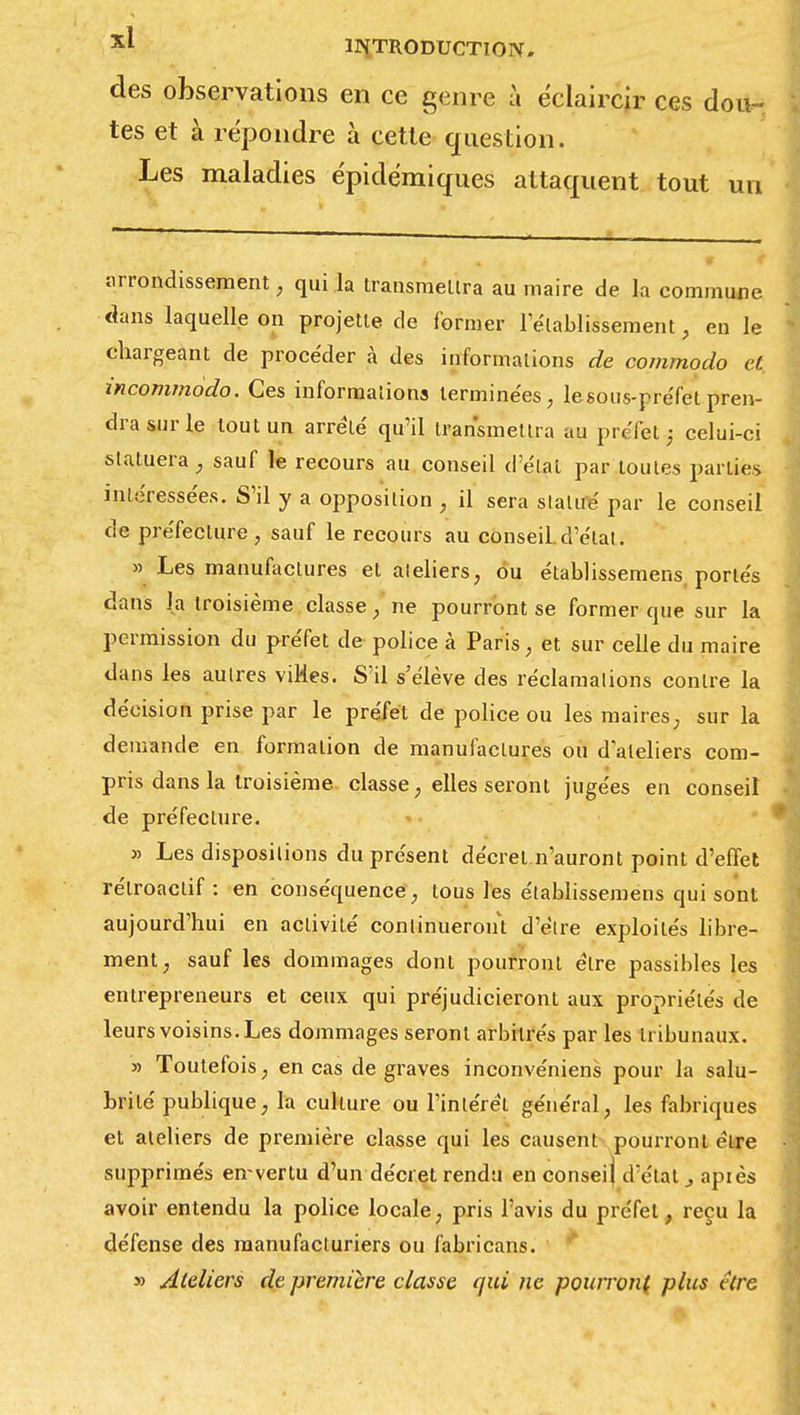 des observations en ce genre à éclaircir ces dou- tes et à répondre à cette question. Les maladies épidémiques attaquent tout un arrondissement, qui la transmettra au maire de la commune dans laquelle on projette de former rétablissement, en le chargeant de procéder à des informations de commodo et incommodo. Ces informations terminées, lesous-préfet pren- dra sur le tout un arrêté qu'il transmettra au préfet ; celui-ci statuera, sauf le recours au conseil d'élat par toutes parties intéressées. S'il y a opposition , il sera statué par le conseil de préfecture, sauf le recours au conseil.d'élat. » Les manufactures et aleliers, ou établissemens, portés dans la troisième classe, ne pourront se former que sur la permission du préfet de police à Paris, et sur celle du maire dans les autres villes. S'il s'élève des réclamations contre la décision prise par le préfet de police ou les maires; sur la demande en formation de manufactures ou dateliers com- pris dans la troisième, classe, elles seront jugées en conseil de préfecture. y> Les dispositions du présent décret.n'auront point d'effet rétroactif: en conséquence, tous les établissemens qui sont aujourd'hui en activité continueront d'èlre exploités libre- ment, sauf les dommages dont pourront être passibles les entrepreneurs et ceux qui préjudicieront aux propriétés de leurs voisins. Les dommages seront arbitrés par les tribunaux. » Toutefois, en cas de graves inconvéniens pour la salu- brité publique, la culture ou l'intérêt général, les fabriques et ateliers de première classe qui les causent pourront cire supprimés en-vertu d'un décret rendu en conseij d'élat , apiès avoir entendu la police locale, pris l'avis du préfet, reçu la défense des manufacturiers ou fabricans. * » Ateliers de première classe qui ne pourront plus être
