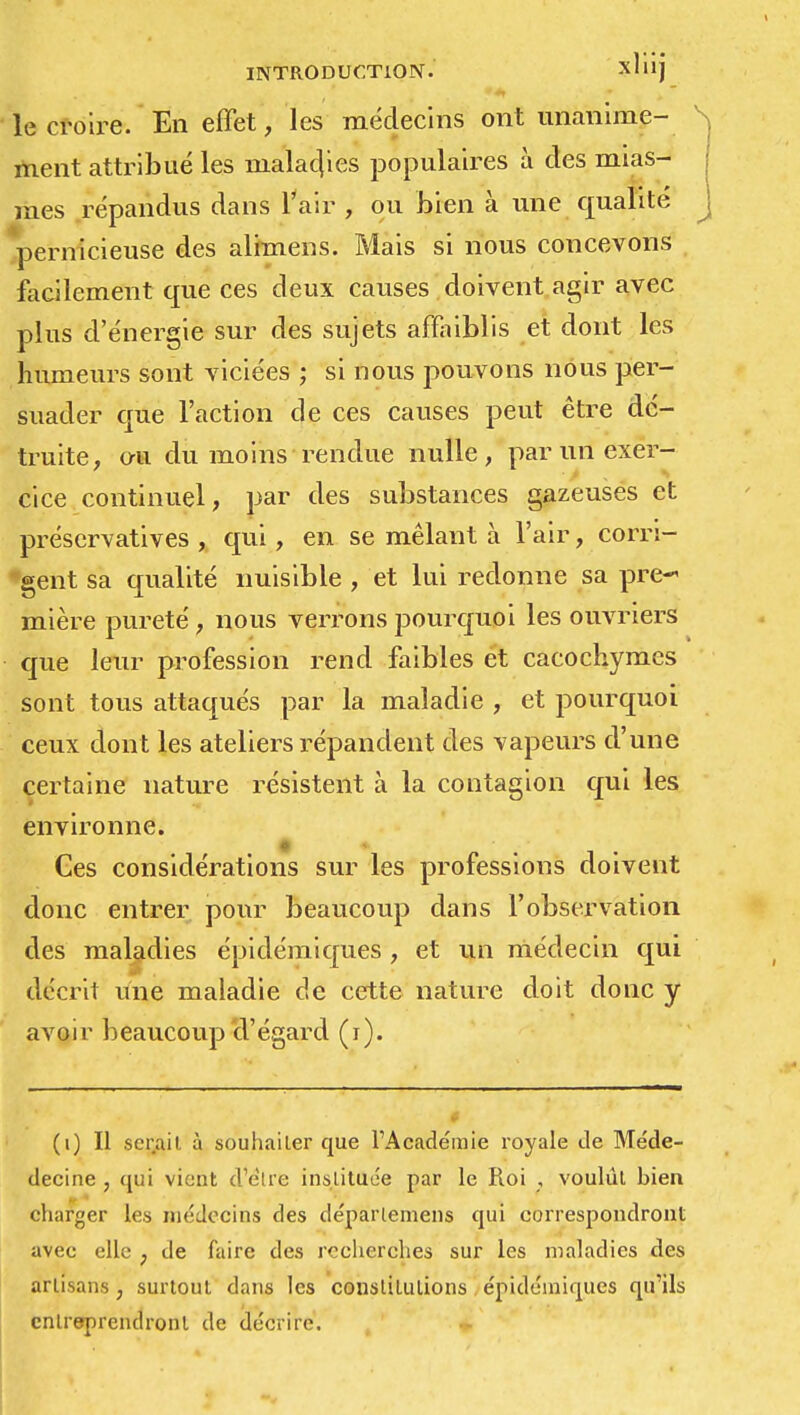 le croire. En effet, les médecins ont unanime- S ment attribué les maladies populaires à des mias- | mes répandus dans l'air , ou bien à une qualité j pernicieuse des alimens. Mais si nous concevons facilement que ces deux causes doivent agir avec plus d'énergie sur des sujets affaiblis et dont les humeurs sont viciées ; si nous pouvons nous per- suader que l'action de ces causes peut être dé- truite, ou du moins rendue nulle, par un exer- cice continuel, par des substances gazeuses et préscrvatives , qui, en se mêlant à l'air, corri- gent sa qualité nuisible , et lui redonne sa pre- mière pureté, nous verrons pourquoi les ouvriers que leur profession rend faibles et cacochymes sont tous attaqués par la maladie , et pourquoi ceux dont les ateliers répandent des vapeurs d'une certaine nature résistent à la contagion qui les environne. • * Ces considérations sur les professions doivent donc entrer pour beaucoup dans l'observation des maladies épidémiques , et un médecin qui décrit une maladie de cette nature doit donc y avoir beaucoup d'égard (r). (i) Il serait, à souhaiter que l'Académie royale de Me'de- decine , qui vient d élie instituée par le Roi , voulût bien eharger les médecins des déparlemens qui correspondront avec elle ; de faire des recherches sur les maladies des artisans, surtout dans les constitutions épidémiques qu'ils entreprendront de décrire.