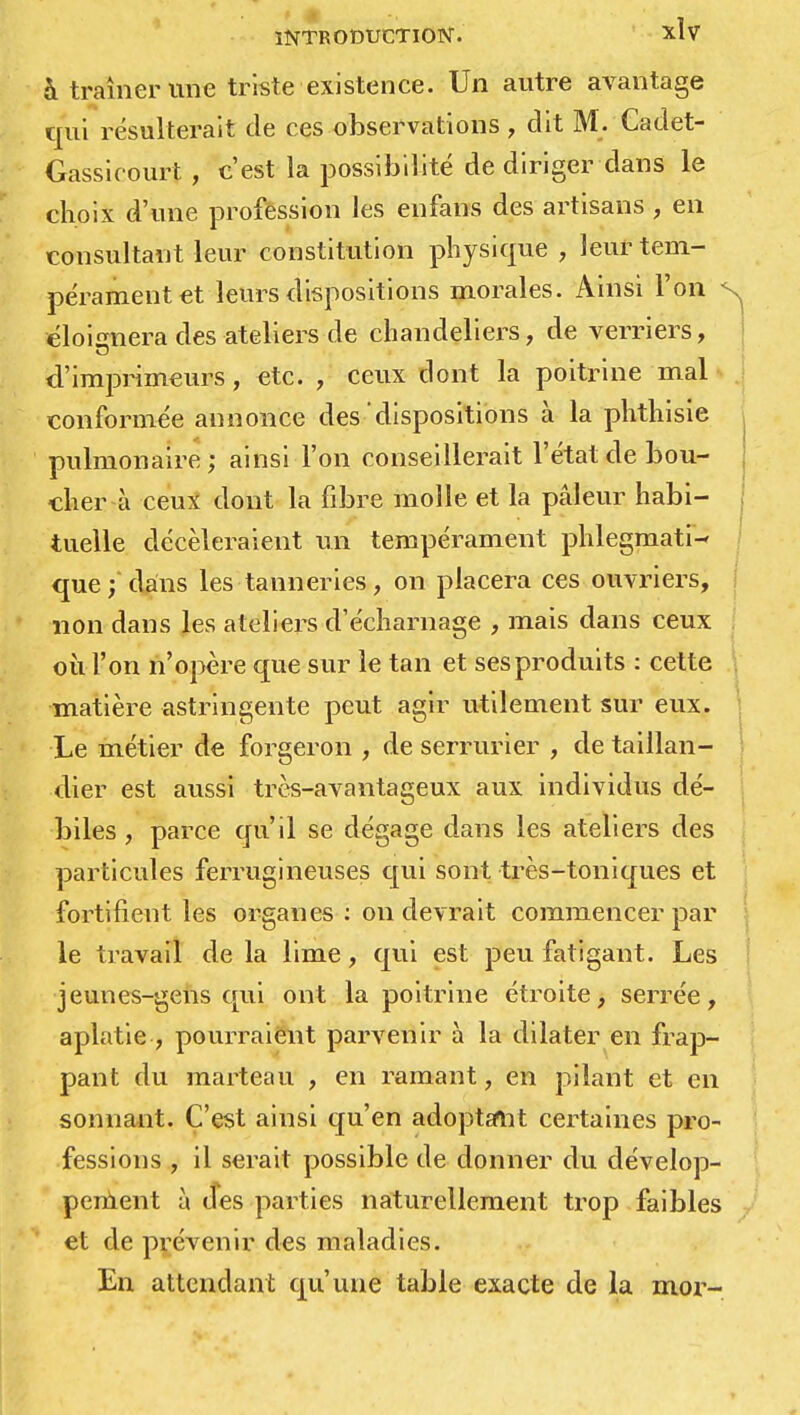 & traîner mie triste existence. Un autre avantage qui résulterait de ces observations, dit M. Cadet- Gassieourt , c'est la possibilité de diriger dans le choix d'une profession les enfans des artisans , en consultant leur constitution physique , leur tem- pérament et leurs dispositions morales. Ainsi l'on s. éloignera des ateliers de chandeliers, de verriers, d'imprimeurs, etc. , ceux dont la poitrine mal conformée annonce des dispositions à la phthisie pulmonaire; ainsi l'on conseillerait l'état de bou- cher à ceux dont la fibre molle et la pâleur habi- j tuelle décèleraient un tempérament phlegmati- que ; dans les tanneries, on placera ces ouvriers, non dans les ateliers d'écharnage , mais dans ceux où l'on n'opère que sur le tan et ses produits : cette matière astringente peut agir utilement sur eux. Le métier de forgeron , de serrurier , de taillan- dier est aussi très-avantageux aux individus dé- biles , parce qu'il se dégage dans les ateliers des particules ferrugineuses qui sont très-toniques et fortifient les organes : on devrait commencer par le travail de la lime, qui est peu fatigant. Les jeunes-gens qui ont la poitrine étroite, serrée, aplatie , pourraient parvenir à la dilater en frap- pant du marteau , en ramant, en pilant et en sonnant. C'est ainsi qu'en adoptant certaines pro- fessions , il serait possible de donner du dévelop- pement à (Tes parties naturellement trop faibles et de prévenir des maladies. En attendant qu'une table exacte de la mor-