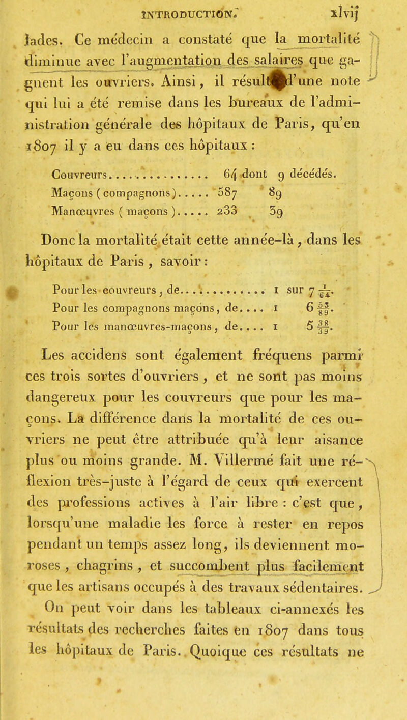 lades. Ce médecin a constaté que la mortalité diminue avec l'augmentation des salaires que ga- gnent les ouvriers. Ainsi, il résultai'une note qui lui a été remise dans les bureaux de l'admi- nistration générale des hôpitaux de Paris, qu'en 1807 il y a eu dans ces hôpitaux : Couvreurs.... 64 dont 9 décèdes. Maçons ( compagnons) oSj 89 Manœuvres ( maçons ) 233 39 Donc la mortalité était cette année-là, dans les hôpitaux de Paris , savoir : Pour les couvreurs , de.. 1 sur 7 j^. Pour les compagnons maçons, de.... 1 6 ff. Pour les manœuvres-maçons ; de.... 1 5 j|. Les accidens sont également fréquens parmi' ces trois sortes d'ouvriers , et ne sont pas moins dangereux pour les couvreurs que pour les ma- çons. La différence dans la mortalité de ces ou- vriers ne peut être attribuée qu'à leur aisance plus ou moins grande. M. Villermé fait une ré-N flexion très-juste à l'égard de ceux qui exercent | des professions actives à l'air libre : c'est que, lorsqu'une maladie les force à rester en repos pendant un temps assez long, ils deviennent mo- roses , chagrins , et succombent plus facilement que les artisans occupés à des travaux sédentaires. J On peut voir dans les tableaux ci-annexés les résultats des recherches faites en 1807 dans tous les hôpitaux de Paris. Quoique ces résultats ne