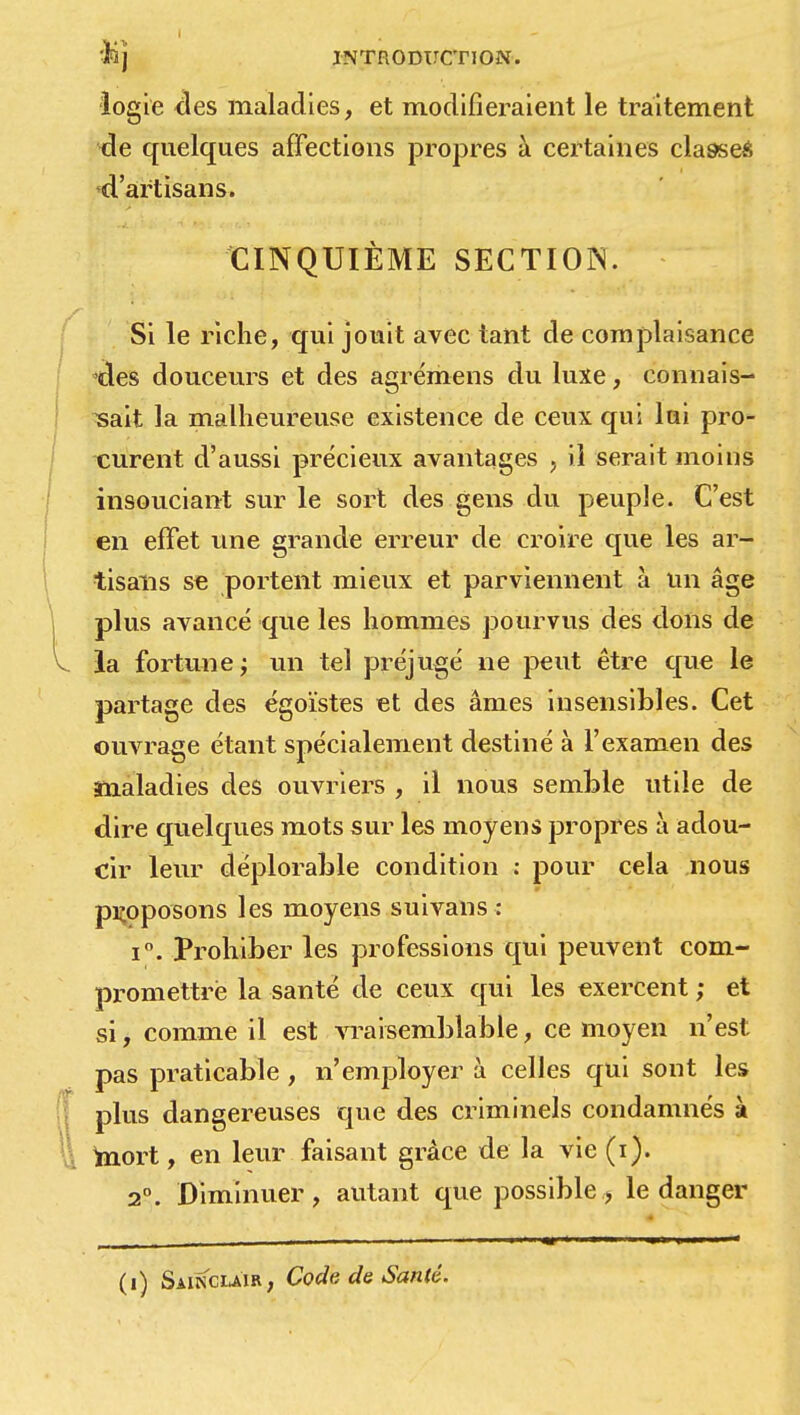 logie <ïes maladies, et modifieraient le traitement de quelques affections propres à certaines classes d'artisans. CINQUIÈME SECTION. Si le riche, qui jouit avec tant de complaisance tles douceurs et des agrémens du luxe, connais- sait la malheureuse existence de ceux qui lui pro- curent d'aussi précieux avantages , il serait moins insouciant sur le sort des gens du peuple. C'est en effet une grande erreur de croire que les ar- tisans se portent mieux et parviennent à un âge plus avancé que les hommes pourvus des dons de la fortune ; un tel préjugé ne peut être que le partage des égoïstes et des âmes insensibles. Cet ouvrage étant spécialement destiné à l'examen des maladies des ouvriers , il nous semble utile de dire quelques mots sur les moyens propres à adou- cir leur déplorable condition : pour cela nous proposons les moyens suivans : i°. Prohiber les professions qui peuvent com- promettre la santé de ceux qui les exercent ; et si, comme il est vraisemblable, ce moyen n'est pas praticable , n'employer à celles qui sont les plus dangereuses que des criminels condamnés à mort, en leur faisant grâce de la vie (i). 2°. Diminuer, autant que possible, le danger