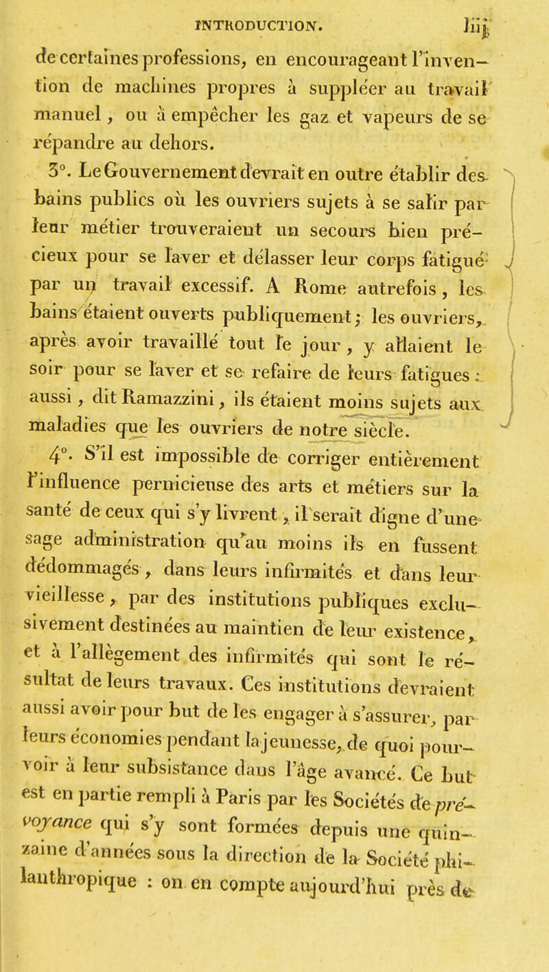 ÏNTHODUCTION. Jiijj de certaines professions, en encourageant l'inven- tion de machines propres à suppléer au travail manuel, ou a empêcher les gaz et vapeurs de se répandre au dehors. 3°. Le Gouvernement devrait en outre établir des- bains publics où les ouvriers sujets à se salir par leur métier trouveraient un secours bien pré- cieux pour se laver et délasser leur corps fatigué: par un travail excessif. A Rome autrefois, les bains étaient ouverts publiquement; les ouvriers, après avoir travaillé tout le jour , y allaient le soir pour se laver et se refaire de leurs fatigues : aussi, dit Ramazzini, ils étaient moins sujets aux maladies que les ouvriers de notre siècle. 4°. S'il est impossible de corriger entièrement l'influence pernicieuse des arts et métiers sur la santé de ceux qui s'y livrent, il serait digne d'une sage administration qu au moins ils en fussent dédommagés -, dans leurs infirmités et dans leur vieillesse, par des institutions publiques exclu- sivement destinées au maintien de leur existence> et à l'allégement des infirmités qui sont le ré- sultat de leurs travaux. Ces institutions devraient aussi avoir pour but de les engager à s'assurer, par leurs économies pendant .lajeunesse, de quoi pour- voir à leur subsistance dans l'âge avancé. Ce but est en partie rempli à Paris par les Sociétés àepré- voyance qui s'y sont formées depuis une quin- zaine d'années sous la direction de la- Société phi- lanthropique : on en compte aujourd'hui près Ù