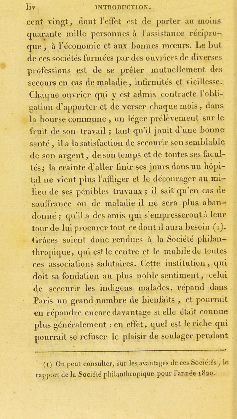 cent vingt, dont l'effet est de porter au moins quarante mille personnes à l'assistance récipro- que , à l'économie et aux bonnes mœurs. Le but de ces sociétés formées par des ouvriers de diverses professions est de se prêter mutuellement des secours en cas de maladie, infirmités et vieillesse. Chaque ouvrier qui y est admis contracte l'obli- gation d'apporter et de verser chaque mois , dans îa bourse commune , un léger prélèvement sur le fruit de son travail ; tant qu'il jouit d'une bonne santé , il a la satisfaction de secourir son semblable de son argent, de son temps et de toutes ses facul- tés; la crainte d'aller finir ses jours dans un hôpi- tal ne vient plus l'affliger et le décourager au mi- lieu de ses pénibles travaux ; il sait qu'en cas de souffrance ou de maladie il ne sera plus aban- donné ; qu'il a des amis qui s'empresseront à leur lourde lui procurer tout ce dont il aura besoin (i). Grâces soient donc rendues à la Société philan- thropique, qui est le centre et le mobile de toutes ces associations salutaires. Cette institution, qui doit sa fondation au plus noble sentiment, celui de secourir les indigens malades, répand dans Paris un grand nombre de bienfaits , et pourrait en répandre encore davantage si elle était connue plus généralement : en effet, quel est le riche qui pourrait se refuser le plaisir de soulager pendant (i) On peut consulter, sur les avanlages de ces Sociele's, le rapport de la SocieLe' philanthropique pour Fanne'e 1820.