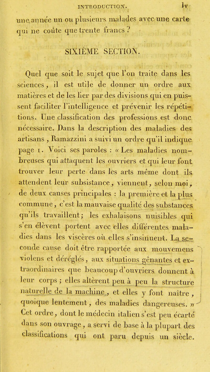 un e année un ou plusieurs malades avec une carte qui ne coûte que trente francs ? SIXIÈME SECTION. Quel que soit le sujet que l'on traite dans les sciences, il est utile de donner un ordre aux matières et de les lier par des divisions qui en puis- sent faciliter l'intelligence et prévenir les répéti- tions. Une classification des professions est donc nécessaire. Dans la description des maladies des artisans , Ramazzini a suivi un ordre qu'il indique page i. Voici ses paroles : « Les maladies nom- breuses qui attaquent les ouvriers et qui leur font trouver leur perte dans les arts même dont ils attendent leur subsistance, viennent, selon moi, de deux causes principales : la première et la plus commune, c'est la mauvaise qualité des substances qu'ils travaillent; les exhalaisons nuisibles qui s'en élèvent portent avec elles différentes mala- dies dans les viscères où elles s'insinuent. La se- conde cause doit être rapportée aux mouvemens violens et déréglés, aux situations gênantes et ex- traordinaires que beaucoup d'ouvriers donnent à leur corps; elles altèrent peu à peu la structure naturelle de la machine , et elles y font naître , quoique lentement, des maladies dangereuses. » Cet ordre, dont le médecin italien s'est peu écarte dans son ouvrage, a servi de base à la plupart des classifications qui ont paru depuis un siècle.