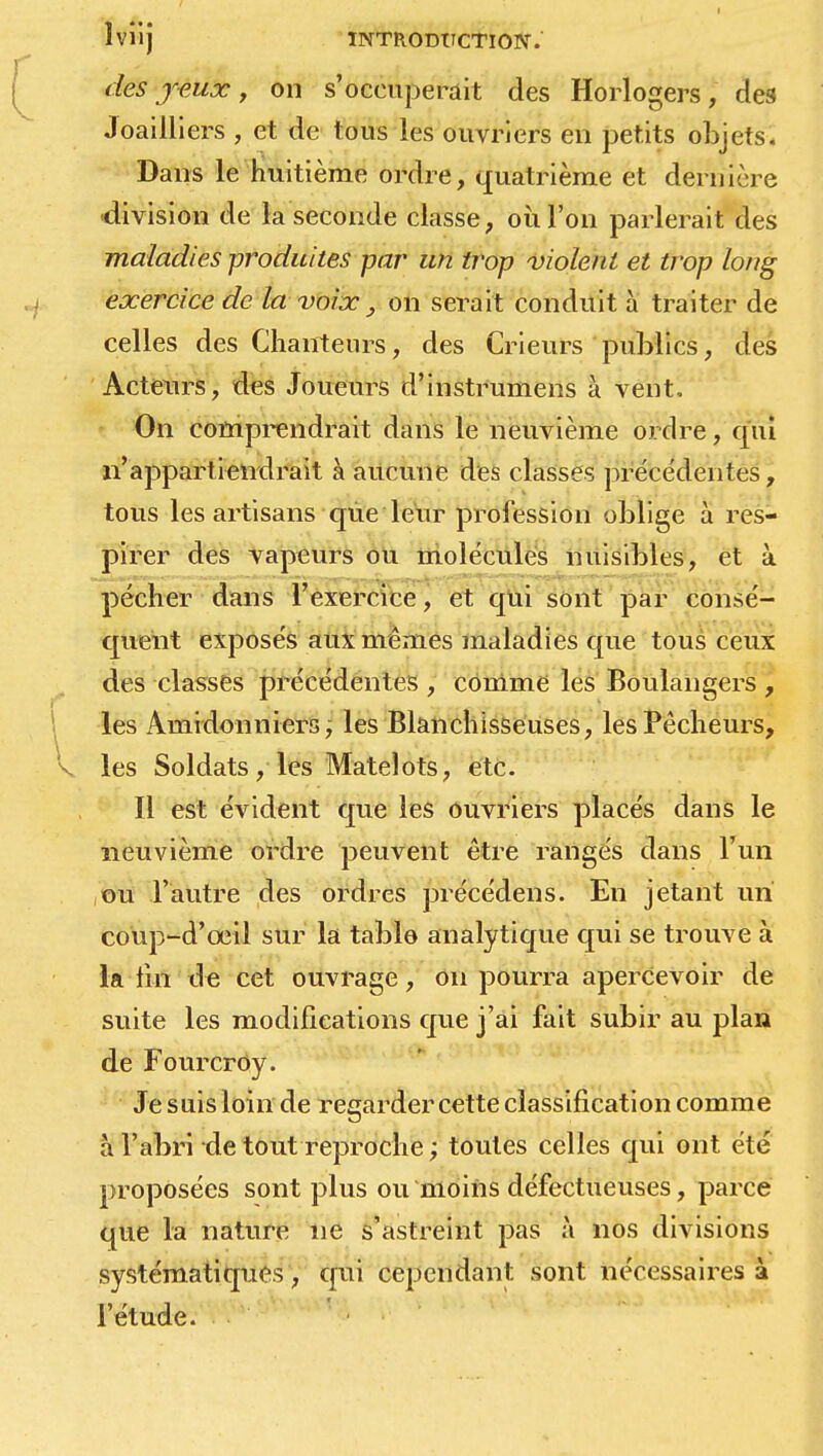 des y-eux, on s'occuperait des Horlogers, des Joailliers , et de tous les ouvriers en petits objets. Dans le huitième ordre, quatrième et dernière division de la seconde classe, où l'on parlerait des maladies produites par un trop violent et trop long exercice de la voix, on serait conduit à traiter de celles des Chanteurs, des Crieurs publics, des Acteurs, des Joueurs d'instrumens à vent, On comprendrait dans le neuvième ordre, qui n'appartiendrait à aucune des classes précédentes, tous les artisans que leur profession oblige à res- pirer des vapeurs ou molécules nuisibles, et à pécher dans l'exercice, et qui sont par consé- quent exposés aux mêmes maladies que tous ceux des classes précédentes , comme les Boulangers , les Amidonniers, les Blanchisseuses, les Pêcheurs, les Soldats, les Matelots, etc. Il est évident que les ouvriers placés dans le neuvième ordre peuvent être rangés dans l'un ou l'autre des ordres précédens. En jetant un coup-d'œil sur la table analytique qui se trouve à la tin de cet ouvrage, on pourra apercevoir de suite les modifications que j'ai fait subir au plan de Fourcroy. Je suis loin de regarder cette classification comme à l'abri de tout reproche ; toutes celles qui ont été proposées sont plus ou moins défectueuses, parce que la nature ne s'astreint pas à nos divisions systématiques, qui cependant sont nécessaires à l'étude.