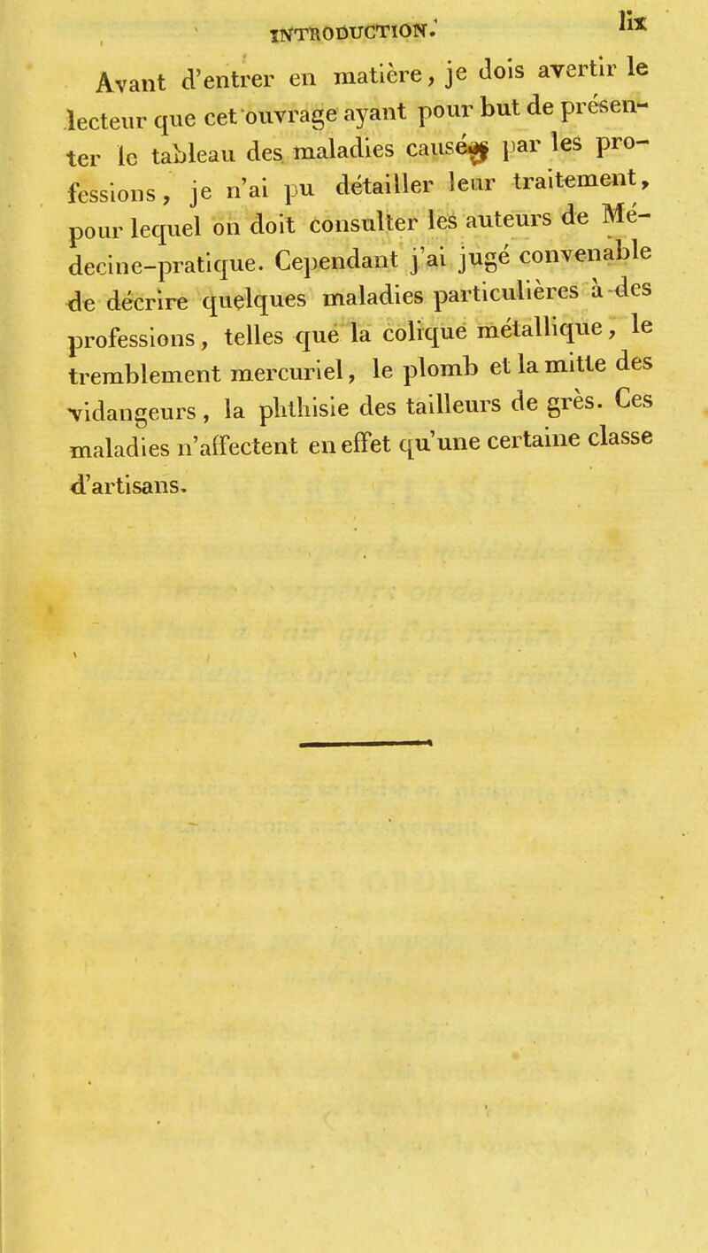 Avant d'entrer en matière, je dois avertir le lecteur que cet ouvrage ayant pour but de présen- ter le tableau des. maladies causég par les pro- fessions , je n'ai pu détailler leur traitement, pour lequel on doit consulter les auteurs de Mé- decine-pratique. Cependant j ai jugé convenable de décrire quelques maladies particulières à des professions, telles que la colique métallique, le tremblement mercuriel, le plomb etlamitte des •vidangeurs, la plithisie des tailleurs de grès. Ces maladies n'affectent en effet qu'une certaine classe d'artisans.