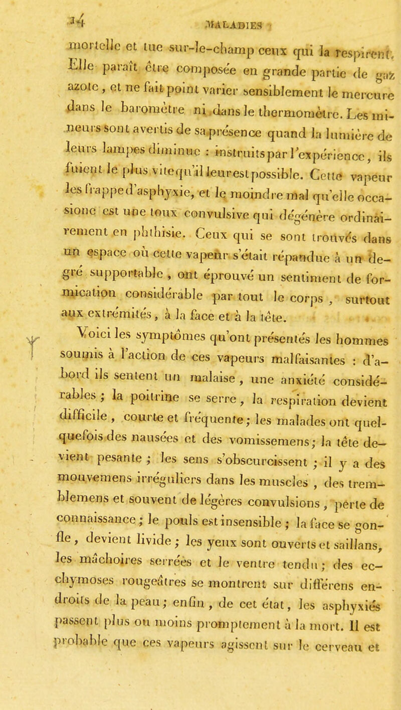 mortelle et lue sur-le-champ ceux qui ]a respirent. Elle paraît cire composée en grande partie de pfe azote , et ne fait point varier sensiblement le mercure *lans le baromètre ni dans le thermomètre. Les mi- Heurs sont avertis de sa présence quand la lumière de leurs lampes diminue : instruits par l'expérience, ils fuient le plus vilequ'il leurestpossible. Cette vapeur lesfrapped'asphyxie, et le moindre mal quelle occa- sionc est une toux convulsive qui dégénère ordinai- rement en phthisie. Ceux qui se sont trouvés dans un espace où cette vapeur s'était répandue à un de- gré supportable , ont éprouvé un sentiment de for- mication considérable par tout le corps , surtout aux extrémités, à la face et à la tète. Voici les symptômes qu'ont présentés les hommes soumis à l'action de ces vapeurs malfaisantes : d'a- bord ils sentent un malaise, une anxiété considé- rables; la poitrine se serre, la respiration devient difficile , courte et fréquente ; les malades ont quel- quefois des nausées et des vomissemens; la tète de- vient pesante ; les sens s'obscurcissent ; il y a des mouvemens irréguliers dans les muscles , des trem- blemens et souvent de légères convulsions , perle de connaissance ; le pouls est insensible ; la face se gon-' fie , devient livide ; les yeux sont ouverts et saiUans, les mâchoires serrées et le ventre tendu; des ec- chymoses rougeâtres se montrent sur différons en- droits de la peau; enfin , de cet état, les asphyxiés passent pte ou moins promptement à la mort. Il est probable que ces vapeurs agissent sur le cerveau et