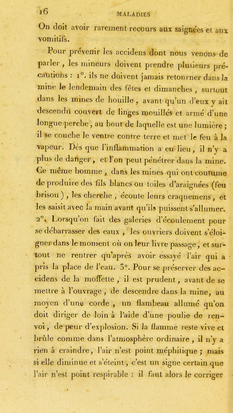 On doit avoir rarement recours aux saignées et aux vomitifs. Pour prévenir les nccidens dont nous venons de parler , les mineurs doivent prendre plusieurs pré- cautions : i°. ils ne doivent jamais retourner dans la mine le lendemain des fêtes et dimanches , surtout dans les mines de houille, avant qu'un d'eux y ait descendu couvert de linges mouillés et armé d'une longue perche, au bout de laquelle est une lumière ; il se couche le ventre contre terre et met le feu à la vapeur. Dès que l'inflammation a eu lieu, il n'y a plus de danger , et l'on peut pénétrer dans la mine. Ce même homme , dans les mines qui ont coutume de produire des fils blancs ou toiles d'araignées (feu brisou ) , les cherche , écoute leurs craquemens, et les saisit avec la main avant qu'ils puissent s'allumer. 2°. Lorsqu'on fait des galeries d'écoulement pour se débarrasser des eaux , les ouvriers doivent s'éloi- gner dans le moment où on leur livre passage, et sur- tout ne rentrer qu'après avoir essayé l'air qui a pris la place de l'eau. 3°. Pour se préserver des ac- cidens de la moffetle , il est prudent, avant de se mettre à l'ouvrage , de descendre dans la mine, au moyen d'une corde , un flambeau allumé qu'on doit diriger de loin à l'aide d'une poulie de ren- voi , de peur d'explosion. Si la flamme reste vive el brûle comme dans l'atmosphère ordinaire , il n'y a rien à craindre, l'air n'est point méphitique; mais si elle diminue el s'éteint, c'est un signe certain que l'air n'est point rcspirable : il faut alors le corriger