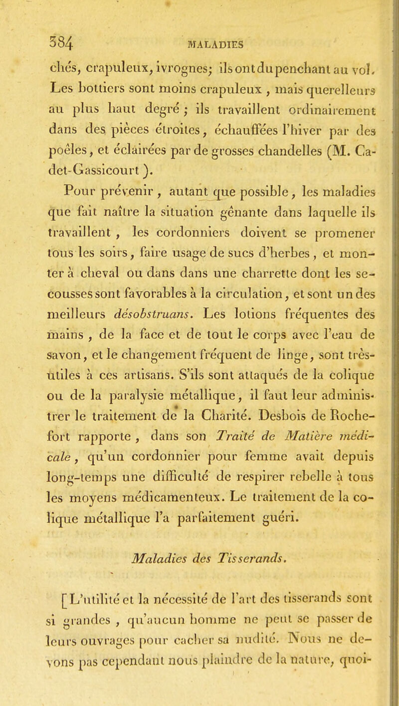 chcs, crapuleux, ivrognes; ils ont du penchant au vol. Les bottiers sont moins crapuleux , mais querelleurs au plus haut degré ; ils travaillent ordinairement dans des pièces étroites, échauffées l'hiver par de3 poêles, et éclairées par de grosses chandelles (M. Ca- det-Gassicourt ). Pour prévenir , autant que possible, les maladies que fait naître la situation gênante dans laquelle ils travaillent , les cordonniers doivent se promener tous les soirs, faire usage de sucs d'herbes, et mon- ter à cheval ou dans dans une charrette dont les se- cousses sont favorables à la circulation, et sont un des meilleurs désobstruans. Les lotions fréquentes des mains , de la face et de tout le corps avec l'eau de savon, et le changement fréquent de linge, sont très- utiles à ces artisans. S'ils sont attaqués de la colique ou de la paralysie métallique , il faut leur adminis- trer le traitement de la Charité. Desbois de Roche- fort rapporte , dans son Traité de Matière médi- cale , qu'un cordonnier pour femme avait depuis long-temps une difficulté de respirer rebelle à tous les moyens médicamenteux. Le traitement de la co- lique métallique l'a parfaitement guéri. Maladies des Tisserands. [L'utilitéet la nécessité de l'art des tisserands sont si grandes , qu'aucun homme ne peut se passer de leurs ouvrages pour cacher sa midi té. Nous ne de- vons pas cependant nous plaindre de la nature, quoi-