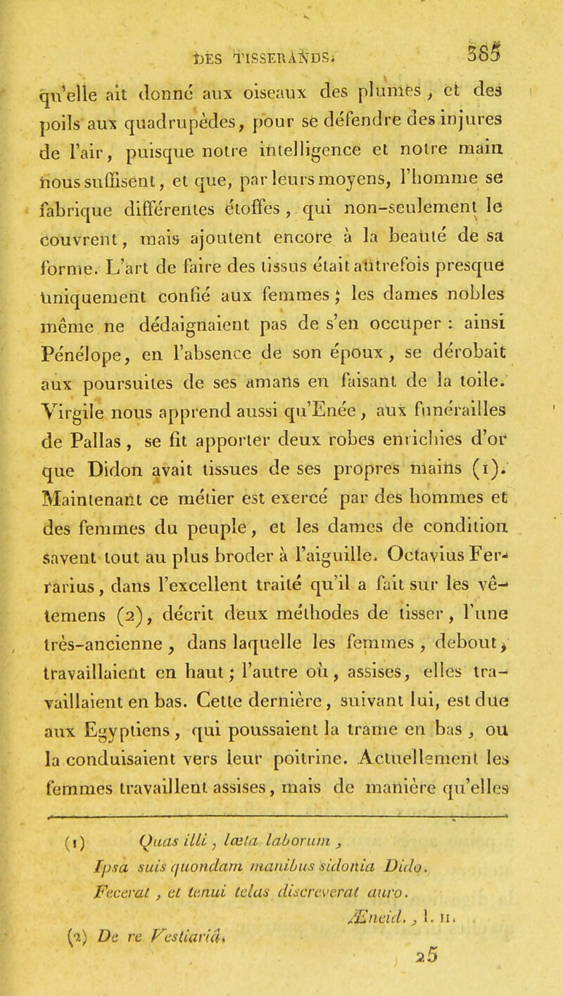 t)ÈS TISSERANDS; qu'elle ait donné aux oiseaux des plumes , et des poils aux quadrupèdes, pour se défendre des injures de l'air, puisque notre intelligence et notre main nous suffisent, et que, par leurs moyens, l'homme sô fabrique différentes étoffes , qui non-seulement le couvrent, mais ajoutent encore à la beauté de sa forme. L'art de faire des tissus était autrefois presque uniquement confié aux femmes ; les dames nobles même ne dédaignaient pas de s'en occuper : ainsi Pénélope, en l'absence de son époux, se dérobait aux poursuites de ses amans en faisant de la toile. Virgile nous apprend aussi qu'Enée , aux funérailles de Pallas , se fit apporter deux robes enrichies d'or que Didon avait tissues de ses propres mains (i). Maintenant ce métier est exercé par des hommes et des femmes du peuple, et les dames de condition savent tout au plus broder à l'aiguille, Octavius Fer- rarius, dans l'excellent traité qu'il a fait sur les vê- temens (2), décrit deux méthodes de lisser, Tune très-ancienne , dans laquelle les femmes , debout j travaillaient en haut; l'autre où, assises, elles tra- vaillaient en bas. Cette dernière, suivant lui, est due aux Egyptiens, qui poussaient la trame en bas , ou la conduisaient vers leur poitrine. Actuellement les femmes travaillent assises, mais de manière qu'elles (1) Quas itli , lœla laborum , Ipsa suis (juondam manibus sidonia Dido. Fcccvai, et U'.nui telas discreverat auvo. /Enrid. , L îii . h.) De re VestiaricU 2.5