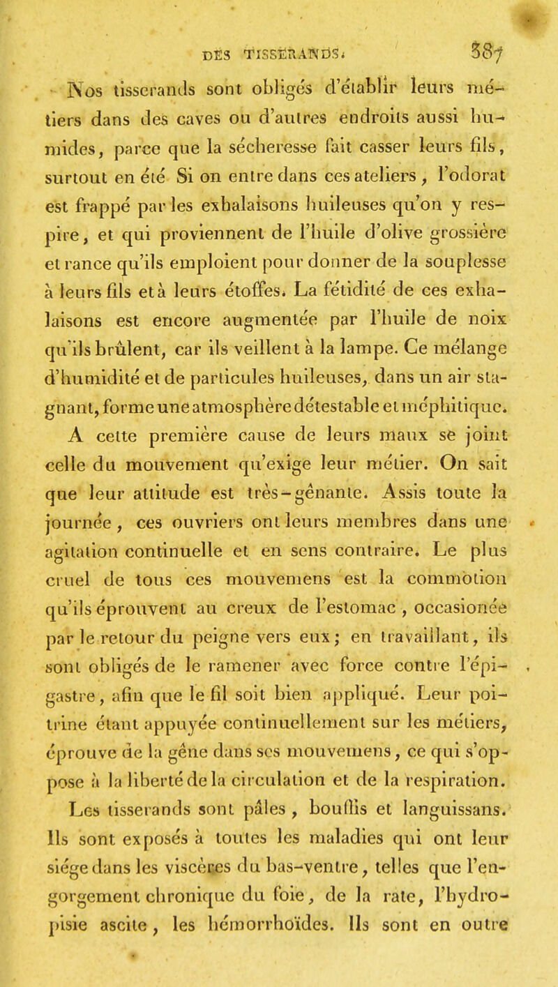 DES TISSERANDS < $8? Nos tisserands sont obligés d'établir leurs mé- tiers dans des caves ou d'autres endroits aussi hif* mides, parce que la sécheresse fait casser leurs fils, surtout en été Si on entre dans ces ateliers, l'odorat est frappé par les exhalaisons huileuses qu'on y res- pire , et qui proviennent de l'huile d'olive grossière et rance qu'ils emploient pour donner de la souplesse à leurs fils età leurs étoffes* La fétidité de ces exha- laisons est encore augmentée par l'huile de noix qu'ils brûlent, car ils veillent à la lampe. Ce mélange d'humidité et de particules huileuses, dans un air sta- gnant, forme une atmosphère détestable et méphitique. A celte première cause de leurs maux se joint; celle du mouvement qu'exige leur métier. On sait que leur altitude est très-gênanle. Assis toute la journée, ces ouvriers ont leurs membres dans une agitation continuelle et en sens contraire. Le plus cruel de tous ces mouvemens est la commotion qu'ils éprouvent au creux de l'estomac , occasionée par le retour du peigne vers eux; en travaillant, ils sont obligés de le ramener avec force contre l'épi— gastre, afin que le fil soit bien appliqué. Leur poi- trine étant appuyée continuellement sur les métiers, éprouve de la gêne dans ses mouvemens, ce qui s'op- pose à la liberté de la circulation et de la respiration. Les tisserands sont pales , boudis et languissans. Ils sont exposés à toutes les maladies qui ont leur siège dans les viscères du bas-ventre, telles que l'en- gorgement chronique du foie, de la rate, l'hydro- pisie ascile , les hémorrhoïdes. Ils sont en outre