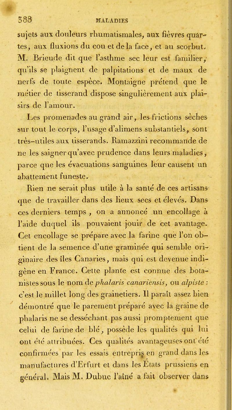 sujets aux douleurs rhumatismales, aux fièvres quar- tes, aux fluxions du cou et delà face, et au scorbut, M. Brieude dit que l'asthme sec leur est familier, qu'ils se plaignent de palpitations et de maux de nerfs de toute espèce. Montaigne prétend que le métier de tisserand dispose singulièrement aux plai- sirs de l'amour. Les promenades au grand air, les frictions sèches sur tout le corps, l'usage d'alimens substantiels, sont très-utiles aux tisserands. Ramazzini recommande de ne les saigner qu'avec prudence dans leurs maladies, parce que les évacuations sanguines leur causent un abattement funeste. Rien ne serait plus utile à la santé de ces artisans que de travailler dans des lieux secs et élevés. Dans ces derniers temps , on a annoncé un encollage à l'aide duquel ils pouvaient jouir de cet avantage. Cet encollage se prépare avec la farine que l'on ob- tient de la semence d'une graminée qui semble ori- ginaire des îles Canaries, mais qui est devenue indi- gène en France. Celte plante est connue des bota- nistes sous le nom de phaïaris canariensis, ou alpisle: c'est le millet long des grainetiers. 11 paraît assez bien démontré que le parement préparé ayec la graine de phalaris ne se desséchant pas aussi promptement que celui de farine de blé, possède les qualités qui lui ont été attribuées. Ces qualités avantageuses ont été confirmées par les essais entrepris, en grand dans les manufactures d'Erfurt et dans les Etals prussiens en général. Mais M. Dubuc l'aîné a fait observer clans