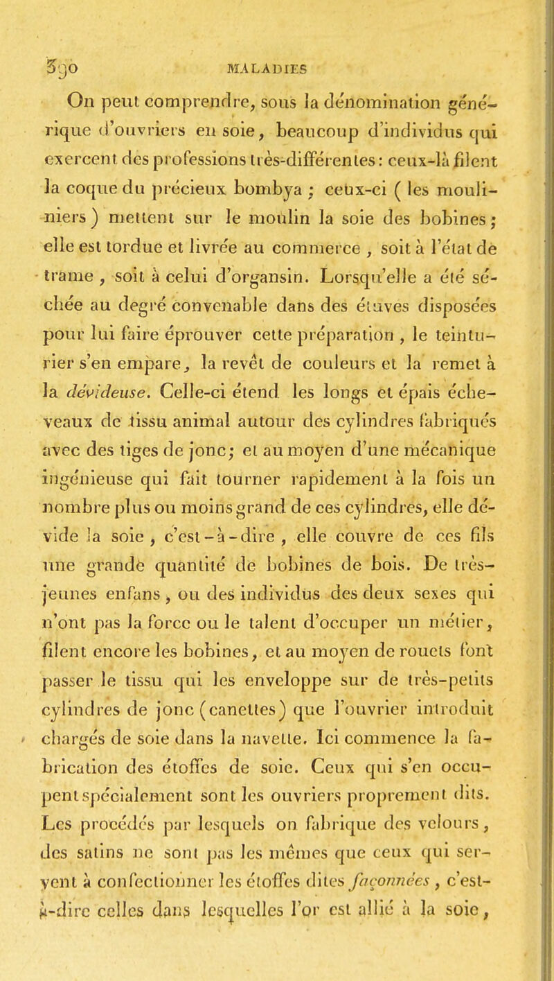 On peut comprendre, sous la dénomination géné- rique d'ouvriers en soie, beaucoup d'individus qui exercent des professions très-différentes : ceux-là filent ]a coque du précieux bombya ; ceux-ci ( les mouli- niers) mettent sur le moulin la soie des bobines; elle est tordue et livrée au commerce , soit à l'état de trame , soit à celui d'organsin. Lorsqu'elle a été sé- chée au degré convenable dans des éîuves disposées pour lui faire éprouver cette préparation , le teintu- rier s'en empare, la revêt de couleurs et la remet à la dévideuse. Celle-ci étend, les longs et épais éche- veaux de tissu animal autour des cylindres fabriqués a^vec des liges de jonc; et au moyen d'une mécanique ingénieuse qui fait tourner rapidement à la fois un nombre plus ou moins grand de ces cylindres, elle dé- vide la soie, c'est-à-dire, elle couvre de ces fils une grande quantité de bobines de bois. De très- jeunes enfans , ou des individus des deux sexes qui n'ont pas la force ou le talent d'occuper un métier, filent encore les bobines, et au moyen de rouets font passer le tissu qui les enveloppe sur de très-petits cylindres de jonc (canettes) que l'ouvrier introduit chargés de soie dans la navette. Ici commence la fa- brication des étoffes de soie. Ceux qui s'en occu- pent spécialement sont les ouvriers proprement dits. Les procédés par lesquels on fabrique des velours, des satins ne sont pas les mêmes que ceux qui ser- vent à confectionner les étoffes dites façonnées , c'est- H-dirc celles dans lesquelles l'or est allié à la soie,