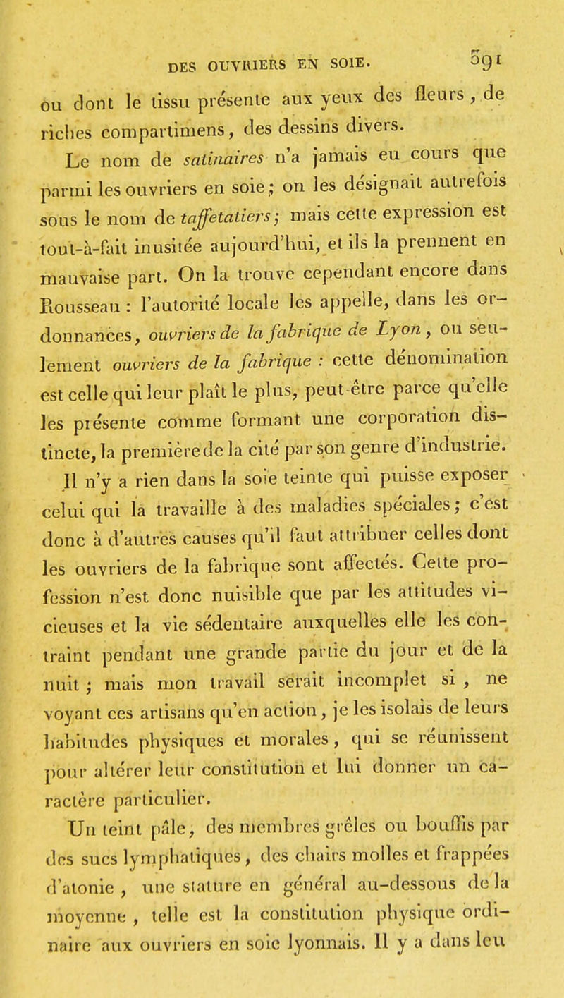 ou dont le tissu présente aux yeux des fleurs , de riches compartimens, des dessins divers. Le nom de satinaires n'a jamais eu cours que parmi les ouvriers en soie.; on les désignait autrefois sous le nom de taffetatiers; mais celle expression est toul-à-fail inusitée aujourd'hui, et ils la prennent en mauvaise part. On la trouve cependant encore dans Rousseau : l'autorité locale les appelle, dans les or- donnances, ouvriers de la fabrique de Lyon, ou seu- lement ouvriers de la fabrique : cette dénomination est celle qui leur plaît le plus, peut être parce qu'elle les piésente comme formant une corporation dis- tincte, la première de la cité par son genre d'industrie. 11 n'y a rien dans la soie teinte qui puisse exposer celui qui la travaille à des maladies spéciales; c'est donc à d'autres causes qu'il faut attribuer celles dont les ouvriers de la fabrique sont affectés. Celte pro- fession n'est donc nuisible que par les altitudes vi- cieuses et la vie sédentaire auxquelles elle les con- traint pendant une grande partie du jour et de la nuit ; mais mon travail serait incomplet si , ne voyant ces ariisans qu'en action, je les isolais de leurs habitudes physiques et morales, qui se réunissent pour altérer leur constilution et lui donner un ca- ractère particulier. Un leint pâle, des membres grêles ou bouffis par des sucs lymphatiques, des chairs molles et frappées d'atonie, une stature en général au-dessous delà moyenne , telle est la* constitution physique ordi- naire aux ouvriers en soie lyonnais. 11 y a clans lcu