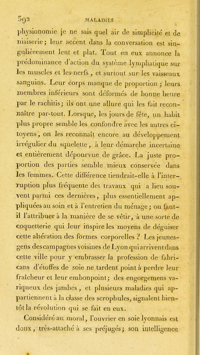 physionomie je ne sais quel air de simplicité et de niaiserie ; leur accent dans la conversation est sin- gulièrement lent et plat. Tout en eux annonce la prédominance d'action du système lymphatique sur les muscles et les nerfs , et surtout sur les vaisseaux sanguins. Leur corps manque de proportion ; leurs membres inférieurs sont déformés de bonne heure par le rachhis; ils ont une allure qui les fait recon- naître par-tout. Lorsque, les jours de fêle, un habit plus propre semble les confondre avec les autres ci- toyens, on les reconnaît encore au développement irrégulier du squelette , à leur démarche incertaine et entièrement dépourvue de grâce. La juste pro- portion des parties semble mieux conservée dans les femmes. Cette différence tiendrait-elle à Tinter-, ruption plus fréquente des travaux qui a lieu sou- vent parmi ces dernières, plus essentiellement ap- pliquées au soin et à l'entretien du ménage ; ou faut- il l'attribuer à la manière de se vêtir, à une sorte de coquetterie qui leur inspire les moyens de déguiser cette altération des formes corporelles ? Les jeunes- gens des campagnes voisines de Lyon qui arrivent dans cette ville pour y embrasser la profession de fabri- cant d'étoffes de soie ne tardent pointa perdre leur fraîcheur et leur embonpoint; des engorgemens va- riqueux des jambes , et plusieurs maladies qui ap- partiennent à la classe des scrophules, signalent bien- tôt la révolution qui se fait en eux. Considéré au moral, l'ouvrier en soie lyonnais est doux, très-attaché à ses préjugésj son intelligence