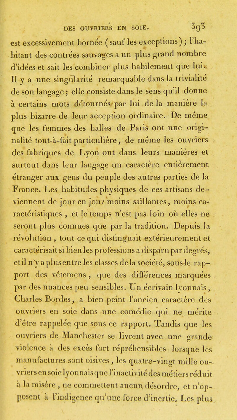 est excessivement bornée (sauf les exceptions) ; l'ha- bitant des contrées sauvages a un plus grand nombre d'idées et sait les combiner plus habilement que lui. Il y a une singularité remarquable dans la trivialité de son langage; elle consiste dans le sens qu'il donne à certains mots détournés par lui de la manière la plus bizarre de leur acception ordinaire. De même que les femmes des halles de Paris ont une origi- nalité tout-à-fait particulière, de même les ouvriers des fabriques de Lyon ont dans leurs manières et surtout dans leur langage un caractère entièrement étranger aux gens du peuple des autres parties de la France. Les habitudes physiques de ces artisans de- viennent de jour en jour moins saillantes, moins ca- ractéristiques , et le temps n'est pas loin où elles ne seront plus connues que par la tradition. Depuis la révolution , tout ce qui distinguait extérieurement et caractérisait si bien les professions a disparu par degrés, etil n'y a plus entre les classes delà société, sous-le rap- port des vêtemens , que des différences marquées par des nuances peu sensibles. Un écrivain lyonnais, Charles Bordes, a bien peint l'ancien caractère des ouvriers en soie dans une comédie qui ne mérite d'être rappelée que sous ce rapport. Tandis que les ouvriers de Manchester se livrent avec une grande violence à des excès fort répréhensibles lorsque les manufactures sont oisives , les quatre-vingt mille ou-* vriers en soie lyonnais que l'inactivité des métiers réduit a la misère , ne commettent aucun, désordre, et n'op- posent à l'indigence qu'une force d'inertie. Les plus