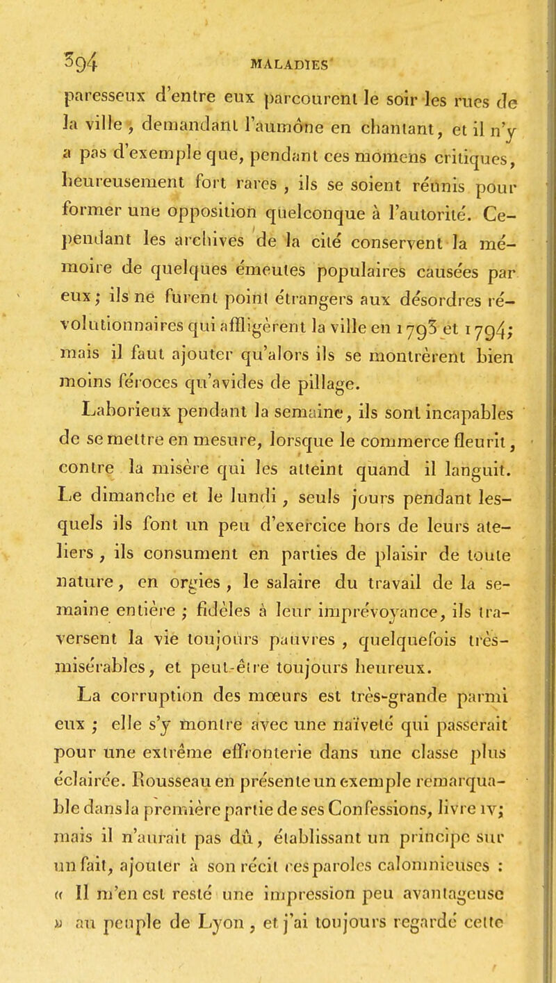 paresseux d'entre eux parcourent le soir les rues de Ja ville , demandant l'aumône en chantant, et il n'y a pas d'exemple que, pendant ces momens critiques, heureusement fort rares , ils se soient réunis pour former une opposition quelconque à l'autorité. Ce- pendant les archives de la cité conservent la mé- moire de quelques émeutes populaires causées par eux; ils ne furent point étrangers aux désordres ré- volutionnaires qui affligèrent la ville en 1793 et 1794; mais il faut ajouter qu'alors ils se montrèrent bien moins féroces qu'avides de pillage. Laborieux pendant la semaine, ils sont incapables de se mettre en mesure, lorsque le commerce fleurit, contre la misère qui les atteint quand il languit. Le dimanche et le lundi, seuls jours pendant les- quels ils font un peu d'exercice hors de leurs ate- liers , ils consument en parties de plaisir de toute nature, en orgies , le salaire du travail de la se- maine entière ; fidèles à leur imprévoyance, ils tra- versent la vie toujours pauvres , quelquefois très- misérables, et peut-être toujours heureux. La corruption des mœurs est très-grande parmi eux ,• elle s'y montre avec une naïveté qui passerait pour une extrême effronterie dans une classe plus éclairée. Rousseau en présente un exemple remarqua- ble dans la première partie de ses Confessions, livre iv; mais il n'aurait pas dû, établissant un principe sur un fait, ajouter à son récit ces paroles calomnieuses : « Il m'en est resté une impression peu avantageuse « au peuple de Lyon , et j'ai toujours regardé celte