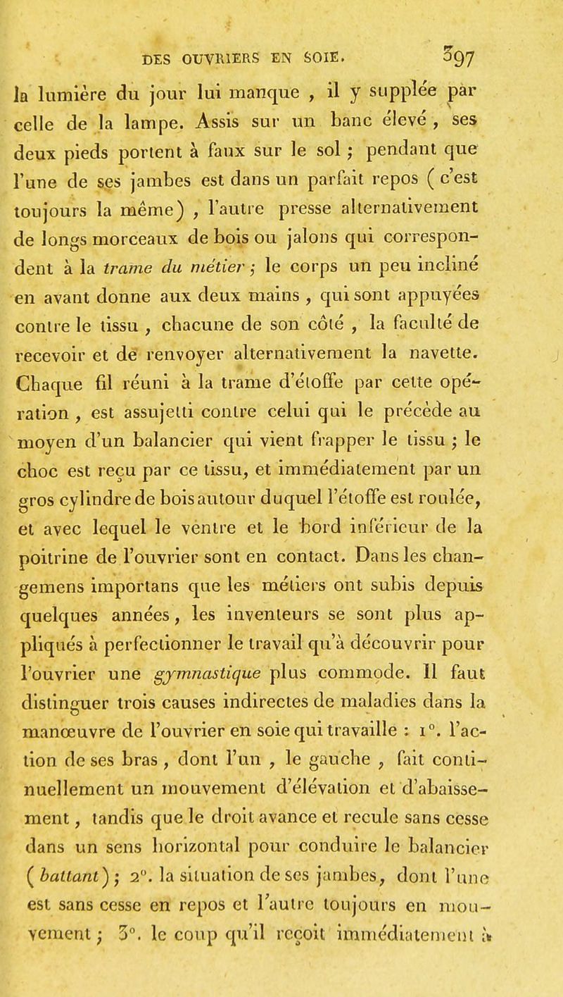 la lumière du jour lui manque , il y supplée par celle de la lampe. Assis sur un banc élevé , ses deux pieds portent à faux sur le sol ; pendant que l'une de ses jambes est dans un parfait repos ( c'est toujours la même) , l'autre presse alternativement de longs morceaux de bois ou jalons qui correspon- dent à la trame du métier ; le corps un peu incliné en avant donne aux deux mains , qui sont appuyées contre le tissu , chacune de son côté , la faculté de recevoir et de renvoyer alternativement la navette. Chaque fil réuni à la trame d'étoffe par cette opé- ration , est assujetti contre celui qui le précède au moyen d'un balancier qui vient frapper le tissu ; le choc est reçu par ce tissu, et immédiatement par un gros cylindre de bois autour duquel l'étoffe est roulée, et avec lequel le ventre et le bord inférieur de la poitrine de l'ouvrier sont en contact. Dans les chan- gemens importans que les métiers ont subis depuis quelques années, les inventeurs se sont plus ap- pliqués à perfectionner le travail qu'à découvrir pour l'ouvrier une gymnastique plus commode. 11 faut distinguer trois causes indirectes de maladies dans la manœuvre de l'ouvrier en soie qui travaille : i°. l'ac- tion de ses bras , dont l'un , le gauche , fait conti- nuellement un mouvement d'élévation et d'abaisse- ment , tandis que le droit avance et recule sans cesse dans un sens horizontal pour conduire le balancier ( battant) -, 20. la situation de ses jambes, dont l'une est sans cesse en repos et l'autre toujours en mou- vement ; 5°. le coup qu'il reçoit immédiatement;).
