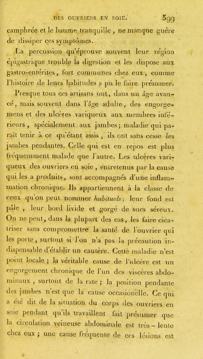 camphrée et le baume tranquille, ne manque guère de dissiper ces symptômes. La percussion qu'éprouve souvent leur région épigastrique trouble la digestion el les dispose aux gastro-enlériles, fort communes chez eux, comme l'histoire de leurs habitudes a pu le faire présumer. Presque tous ces artisans ont, dans un âge avan- cé, mais souvent dans l'âge adulte, des engorge- mens et des ulcères variqueux aux membres infé- rieurs , spécialement aux jambes ; maladie qui pa- raît tenir à ce qu'étant assis 9 ils ont sans cesse les jambes pendantes. Celle qui est en repos est plus fréquemment malade que l'autre. Les ulcères vari- queux des ouvriers en soie , entretenus par la cause qui les a produits, sont accompagnés d'une inflam- mation chronique. Ils appartiennent à la classe de ceux qu'on peut nommer habituels ; leur fond est pâle , leur bord livide et gorgé de sucs séreux. On ne peut, dans la plupart des cas, les faire cica- triser sans compromettre la santé de l'ouvrier qui les porte, surtout si l'on n'a pas la précaution in- dispensable d'établir un cautère. Celte maladie n'est point locale ; la véritable cause de l'ulcère est un engorgement chronique de l'un des viscères abdo- minaux , surtout de la rate ; la position pendante des jambes n'est que la cause occasionclle. Ce qui a été dit de la situation du corps des ouvriers en soie pendant qu'ils travaillent Jaii présumer que la circulation veineuse abdominale est très - lente chez eux ; une cause fréquente de ces lésions est