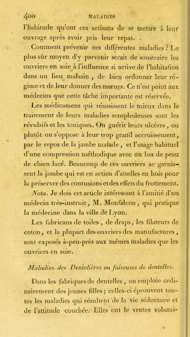 l'habitude qu'ont ces artisans de se mettre à leur ouvrage après avoir pris leur repas. Comment pre'venir ces différentes maladies ? Le plus sûr moyen d'y parvenir serait de soustraire les ouvriers en soie à l'influence si active de l'habitation dans un lieu malsain , de bien ordonner leur ré- gime et de leur donner des mœurs. Ce n'est point aux médecins que cette tâche importante est réservée. Les médicamens qui réussissent le mieux dans le traitement de leurs maladies scrophuleuses sont les révulsifs et les toniques. On guérit leurs ulcères, ou plutôt on s'oppose à leur trop grand accroissement, par le repos de la jambe malade , et l'usage habituel d'une compression méthodique avec un bas de peau de chien lacé. Beaucoup de ces ouvriers se garnis- sent la jambe qui est en action d'attelles en bois pour la préserver des contusions et des effets du frottement. Nota. Je dois cet article intéressant à l'amitié d'un médecin très-instruit, M, Monfalcon , qui pratique la médecine dans la ville de Lyon. Les fabricans de toiles , de draps, les filateurs de coton , et la plupart des ouvriers des manufactures , sont exposés à-peu-près aux mêmes maladies que les ouvriers en soie. Maladies des Dentelières ou faiseuses de dentelles. Dans les fabriques de dentelles , on emploie ordi- nairement des jeunes filles; celles-ci éprouvent tou- tes les maladies qui résultent de la vie sédentaire et de l'altitude courbée. Elles ont le ventre volumi-