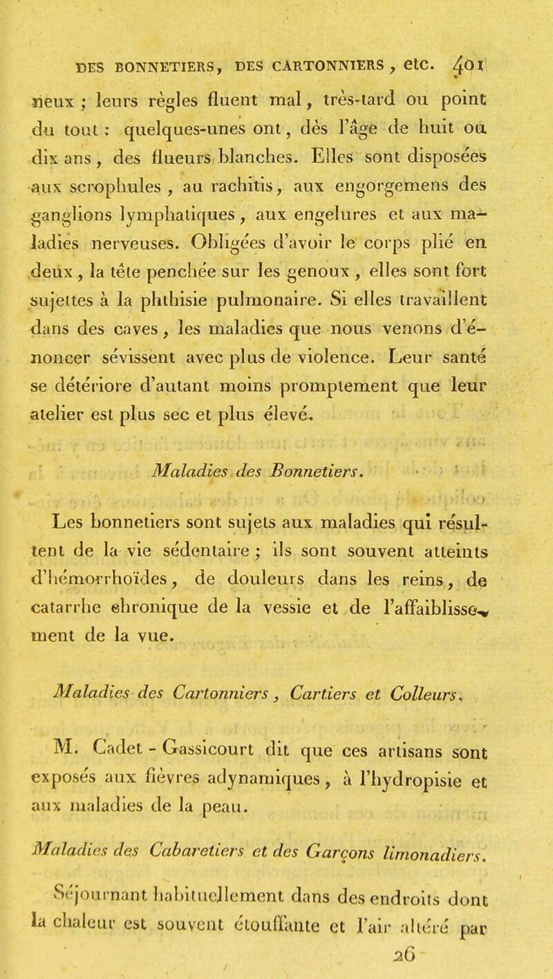 DES BONNETIERS, DES CARTONNIERS , etc. ^Ol! «eux ; leurs règles fluent mal, très-lard ou point du tout : quelques-unes ont, dés l'âge de huit ou dix ans , des flueurs blanches. Elles sont disposées aux scrophules , au rachitis, aux engorgemens des ganglions lymphatiques, aux engelures et aux ma- ladies nerveuses. Obligées d'avoir le corps plié en deux , la tète penchée sur les genoux , elles sont fort sujettes à la phthisie pulmonaire. Si elles travaillent dans des caves, les maladies que nous venons d'é- noncer sévissent avec plus de violence. Leur santé se détériore d'autant moins promptement que leur atelier est plus sec et plus élevé. Maladies des Bonnetiers. Les bonnetiers sont sujets aux maladies qui résul- tent de la vie sédentaire ; ils sont souvent atteints d'hémorrhoïdes, de douleurs dans les reins, de catarrhe ehronique de la vessie et de l'affaiblisse* ment de la vue. Maladies des Cartonniers, Car tiers et Colleurs. M. Cadet - Gassicourt dit que ces artisans sont exposés aux fièvres adynamiques, à l'hydropisie et aux maladies de la peau. Maladies des Cabaretiers et des Garçons limonadiers. Ajournant habituellement dans des endroits dont la chaleur est souvent étouffante et l'air altéré par 26