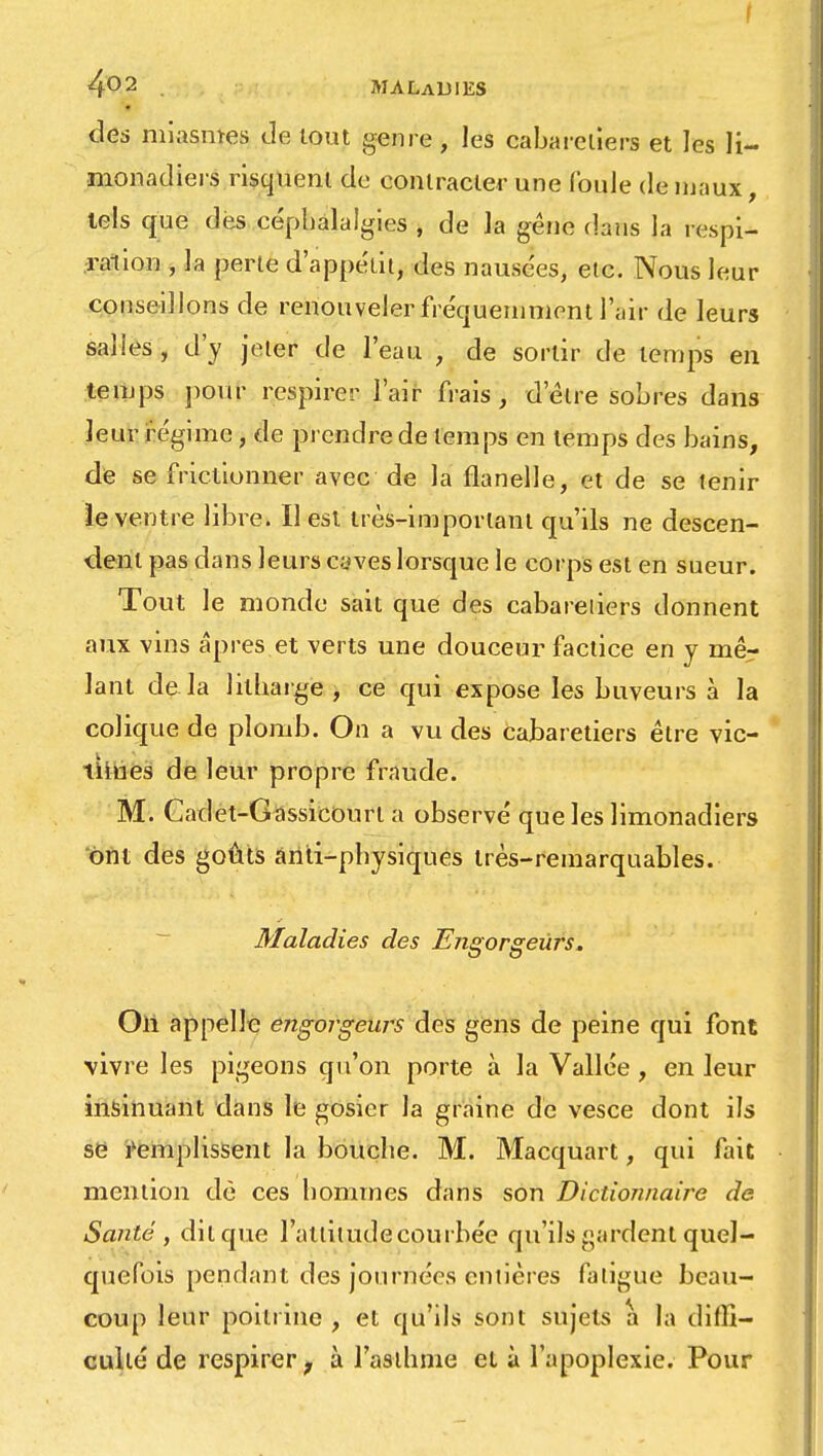 I 4°2 MALADIES des miasmes de tout genre, les cabarcliers et les li- monadiers risquent de contracter une foule de maux, tels que des céphalalgies , de la gêne dans la respi- ration , la perte d'appétit, des nausées, etc. Nous leur conseillons de renouveler fréquemment l'air de leurs salles, d'y jeter de l'eau , de sortir de temps en temps pour respirer l'air frais, d'être sobres dans leur régime, de prendre de temps en temps des bains, de se frictionner avec de la flanelle, et de se tenir le ventre libre. Il est très-important qu'ils ne descen- dent pas dans leurs caves lorsque le corps est en sueur. Tout le monde sait que des cabareliers donnent aux vins âpres.et verts une douceur factice en y mêr lant de.la lilharge , ce qui expose les buveurs à la colique de plomb. On a vu des Cabaretiers être vic- times de leur propre fraude. M. Cadet-Gassicourl a observé que les limonadiers ont des goûts àriti-pbysiques très-remarquables. Maladies des Engorgeùrs. Oii appelle erigorgeurs des gens de peine qui font vivre les pigeons qu'on porte à la Vallée, en leur insinuant dans le gosier la graine de vesce dont ils se remplissent la bouche. M. Macquart, qui fait mention dè ces hommes dans son Dictionnaire de Santé , dit que l'attitude courbée qu'ils gardent quel- quefois pendant des journées entières fatigue beau- coup leur poitrine , et qu'ils sont sujets a la diffi- culté de respirer, à l'asthme et à l'apoplexie. Pour