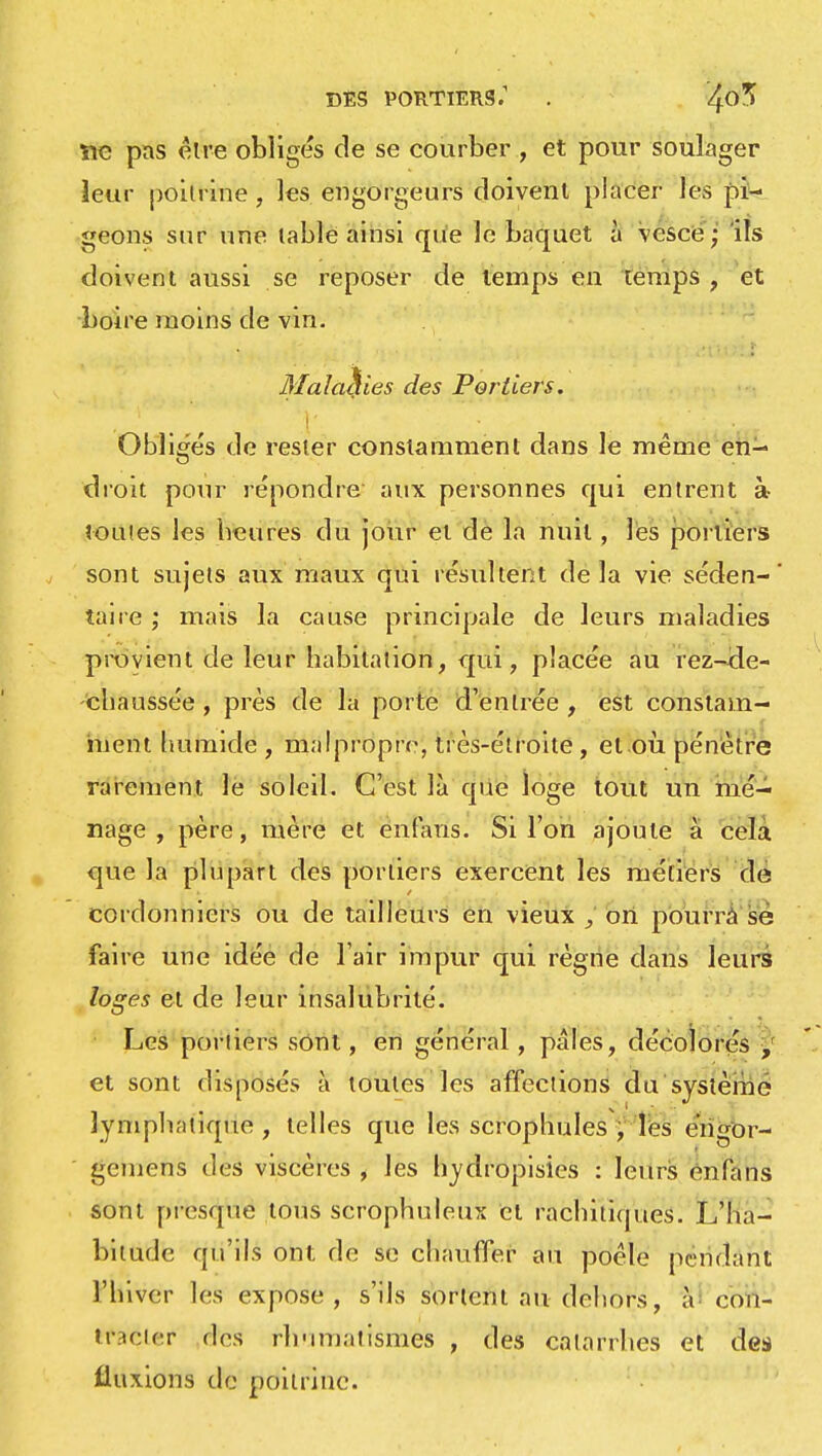 DES PORTIERS.1 . 4°^ ïie pas être obligés de se courber , et pour soulager leur poitrine , les engorge urs doivent placer les pi- geons sur une table ainsi que le baquet à vcsce ; ils doivent aussi se reposer de temps en temps , et boire moins de vin. Maladies des Portiers. Obligés de rester constamment dans le même en- droit pour répondre aux personnes qui entrent à toutes les beures du jour et de la nuit, les portiers sont sujets aux maux qui résultent delà vie séden-' taire ; mais la cause principale de leurs maladies provient de leur habitation, qui, placée au rez-cle- 'chaussée , près de la porte d'entrée , est constam- ment humide , malpropre, très-étroite, et où pénètre rarement le soleil. C'est là que loge tout un mé- nage , père, mère et enfans. Si l'on ajoute à cela que la plupart des portiers exercent les métiers de cordonniers ou de tailleurs en vieux , on pourra se faire une idée de l'air impur qui règne dans leurs loges et de leur insalubrité. Les portiers sont, en général , pâles, décolorés , et sont disposés à toutes les affections du système lymphatique, telles que les scrophules , les éngor- gemens des viscères , les hydropisies : leurs énfans sont presque tous scrophuleux et rachiliques. L'ha- bitude qu'ils ont de se chauffer au poêle pendant l'hiver les expose, s'ils sortent au dehors, à con- tratëler des rhumatismes , des catarrhes et des fluxions de poitrine.
