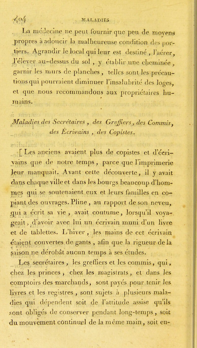 La médecine ne peut fournir que peu de moyens propres à adoucir la malheureuse condition des por- tiers. Agrandir le local qui leur est destiné, l'aérer, l'élever au-dessus du sol , y établir une cheminée, garnir les murs de planches , telles sont les précau- tions qui pourraient diminuer l'insalubrité des loges, et que nous recommandons aux propriétaires hu- mains. Maladies des Secrétaires , des Greffiers, des Commis, des Écrivains , des Copistes. [ Les anciens avaient plus de copistes et d'écri- vains que de notre temps , parce que l'imprimerie leur manquait. Avant cette découverte, il y avait clans chaque ville et dans les bourgs beaucoup d'hom- mes qui se soutenaient eux et leurs familles en co- piant des ouvrages. Pline , au rapport de son neveu, quia écrit sa vie, avait coutume, lorsqu'il voya- geait, .d'avoir avec lui un écrivain muni d'un livre et de tablettes. L'hiver , les mains de cet écrivain étaient couvertes de gants , afin que la rigueur delà saison ne dérobât aucun temps à ses éludes. Les secrétaires , les greffiers et les commis, qui, chez les princes, chez les magistrats, et dans les comptoirs des -marchands, sont payés pour tenir les livres et les registres , sont sujets à plusieurs mala- dies qui dépendent soit de l'attitude assise qu'ils sont obligés de conserver pendant long-temps, soit du mouvement continuel de la même main, soit en-