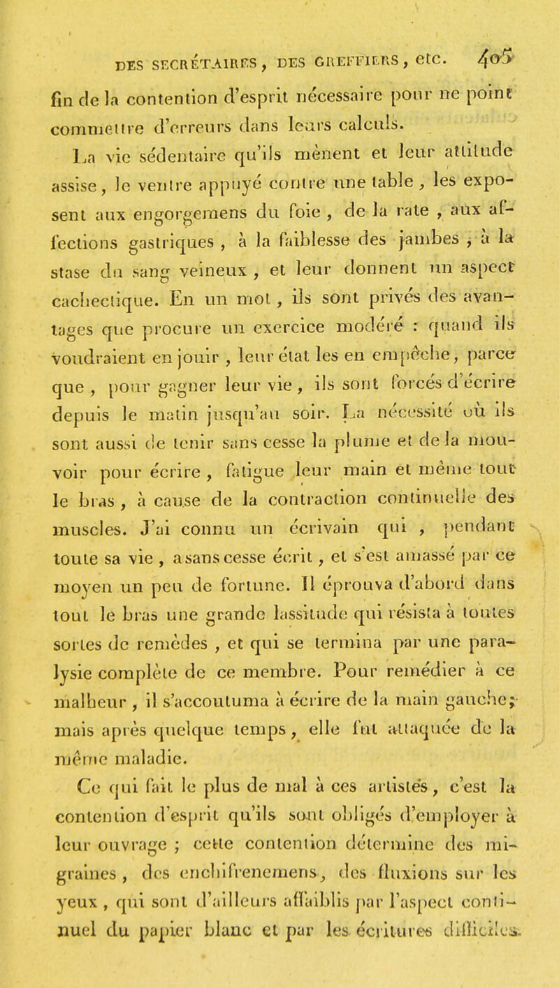 DES SECRÉTAIRES, DES GREFFIERS, etc. 4°$ fin de la contention d'esprit nécessaire pour ne point commettre d'erreurs dans leurs calculs. La vie sédentaire qu'ils mènent et leur atlilude assise, le ventre appuyé contre une table , les expo- sent aux engorgemens du foie , de la rate , aux af- fections gastriques , à la faiblesse des jambes , à la stase du sang veineux , et leur donnent un aspect- cachectique. En un mot, ils sont privés des avan- tages que procure un exercice modéré : quand ils voudraient en jouir , leur état les en empêche, parce que , pour gagner leur vie , ils sont forcés d'écrire depuis le malin jusqu'au soir. La nécessité uù ils sont aussi de tenir sans cesse la plume et delà mou- voir pour écrire , fatigue leur main et même tout le bras , à cause de la contraction continuelle des muscles. J'ai connu un écrivain qui , pendant toute sa vie , asanscesse écrit, et s'est amassé par ce moyen un peu de fortune. Il éprouva d'abord dans tout le bras une grande lassitude qui résista à toutes sortes de remèdes , et qui se termina par une para- lysie complète de ce membre. Pour remédier à ce malheur , il s'accoutuma à écrire de la main gauche; mais après quelque temps, elle fut attaquée de la même maladie. Ce qui fait le plus de mal à ces artistes, c'est la contention d'esprit qu'ils sont obligés d'employer à leur ouvrage ; cette contention détermine des mi- graines , des enchifrencmens., des fluxions sur les yeux , qui sont d'ailleurs affaiblis par l'aspect conti- nuel du papier blanc et par les écriture* dilncilcs.