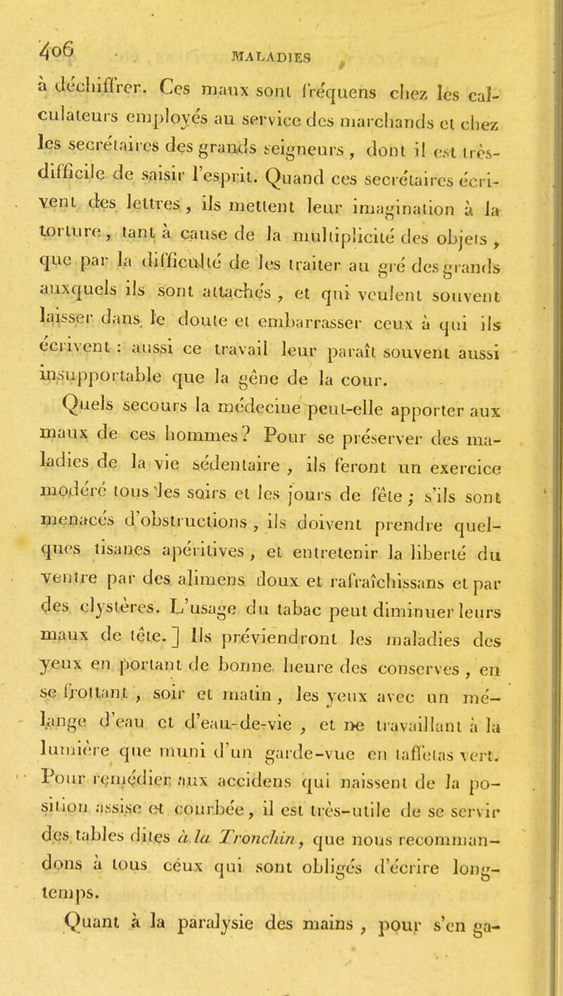 MALADIES à déchiffrer. Ces maux soni fréquens chéz les cal- culateurs employés au service des marchands ci chez les secrétaires des grands seigneurs , dont il est très- difficile de saisir l'esprit. Quand ces secrétaires écri- vent des lettres, ils mettent leur imagination à la torture, tant à cause de la multiplicité des objets, que par la difficulté de les traiter au gré des grands auxquels ils sont attaches , et qui veulent souvent laisser dans, le doute et embarrasser ceux à qui ils écrivent : aussi ce travail leur paraît souvent aussi insupportable que la gêne de la cour. Quels secours la médecine peut-elle apporter aux maux de ces hommes? Pour se préserver des ma- ladies de la vie sédentaire , ils feront un exercice modéré tousses soirs et les jours de fêle; s'ils sont menacés d'obstructions , ils doivent prendre quel- ques tisanes apérilives , et entretenir la liberté du ventre par des alimens doux et rafraîchissans et par ^es clystères. L'usage du tabac peut diminuer leurs maux de tête. ] Us préviendront les maladies des yeux eu portant rie bonne heure des conserves , en se frottant , soir et matin, les.yeux avec un mé- lange d'eau et d'eau-de-vie , et ne travaillant à la lumière que muni d'un garde-vue en taffetas vert. Pour remédier aux accidens qui naissent de la po- sition assise et courbée, il est très-utile de se servir des, tables dites à. la Tronchin, que nous recomman- dons à tous ceux qui sont obligés d'écrire long- temps. Quant à la paralysie des mains , pour s'en ga-