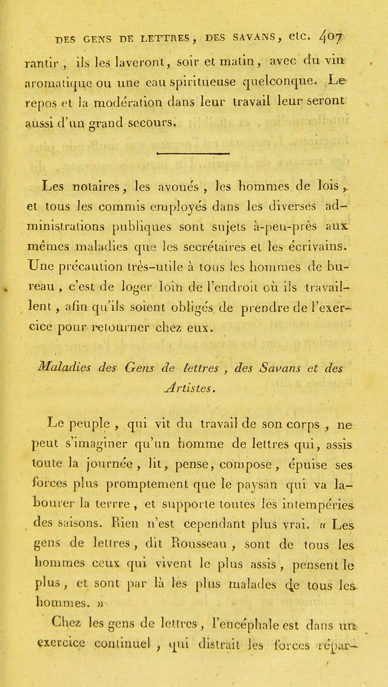 rantir , ils les laveront, soir et malin, avec du vin aromatique ou une eau spiritueuse quelconque. Le repos et la modération clans leur travail leur seront aussi d'un grand secours. Les notaires, les avoués , les hommes de lois, et tous les commis employés dans les diverses ad- ministrations publiques sont sujets à-peu-près aux mêmes maladies que les secrétaires et les écrivains. Une précaution très-utile à tous les hommes de bu- reau , c'est de loger loin de l'endroit où ils travail- lent , afin qu'ils soient obligés de prendre de l'exer- cice pour retourner chez eux. Maladies des Gens de lettres , des Savans et des Artistes. Le peuple , qui vit du travail de son corps , ne peut s'imaginer qu'un homme de lettres qui, assis toute la journée, lit, pense, compose , épuise ses forces plus promptement que le paysan qui va la- bourer la lerrre , et supporte toutes les intempéries des saisons. Rien n'est cependant plus vrai. « Les gens de lettres, dit Rousseau , sont de tous les hommes ceux qui vivent le plus assis, pensent le plus, et sont par là les plus malades c^e tous les hommes. » Chez les gens de lettres , l'encéphale est dans un exercice continuel , qui distrait les forces repar-