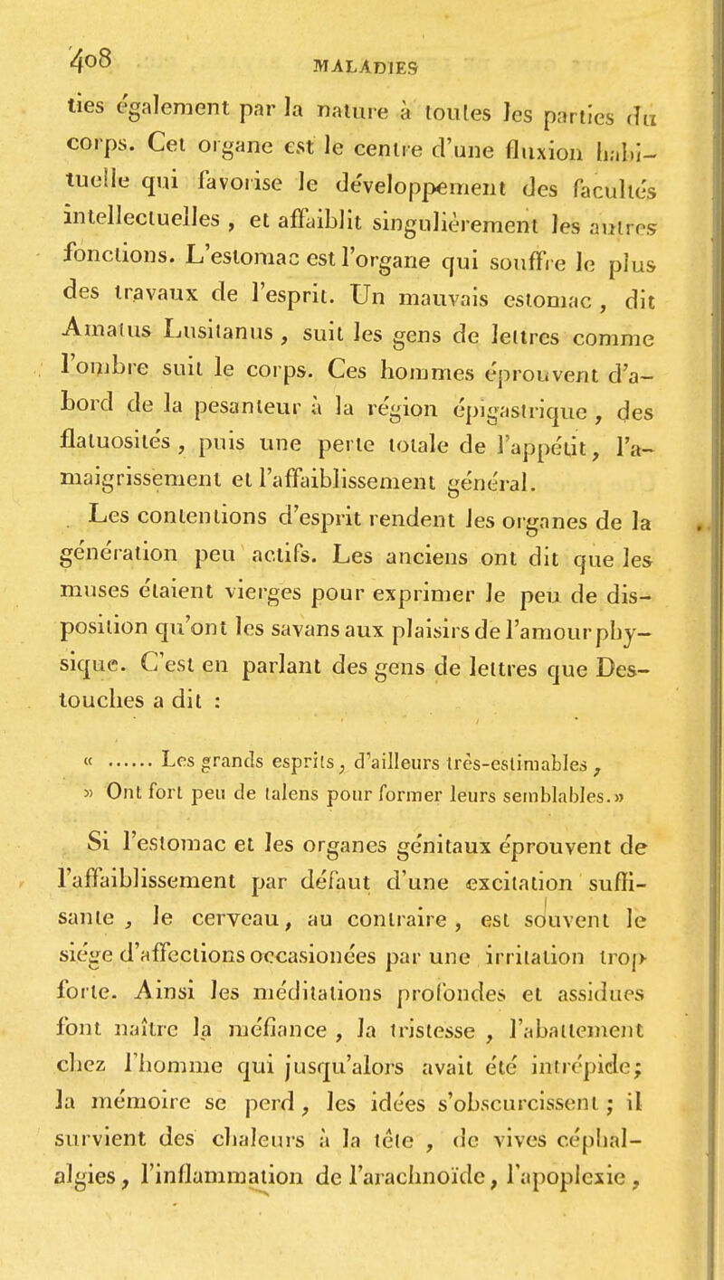 ties également par la nature à toules les parties du corps. Cet organe est le centre d'une fluxion habi- tuelle qui favorise le développement des facultés intellectuelles , et affaiblit singulièrement les autres fonctions. L'estomac est l'organe qui souffre le plus des travaux de l'esprit. Un mauvais estomac , dit Amatus Lusitanus, suit les gens de lettres comme l'ombre suit le corps. Ces hommes éprouvent d'a- bord de la pesanteur à la région épigastrique , des flatuosilés , puis une perte totale de l'appétit, l'a- maigrissement et l'affaiblissement général. Les contentions d'esprit rendent Jes organes de la génération peu actifs. Les anciens ont dit que les muses étaient vierges pour exprimer le peu de dis- position qu'ont les savansaux plaisirs de l'amourpby- sique. C'est en parlant des gens de lettres que Des- touches a dit : « Les grands esprits, d'ailleurs très-estimables , y> Ont fort peu de talens pour former leurs semblables.» Si l'estomac et les organes génitaux éprouvent de l'affaiblissement par défaut d'une excitation suffi- i • I , saute , Je cerveau, au contraire, est souvent le siège d'affections occasionées par une irritation trop forte. Ainsi les méditations profondes et assidues font naître la méfiance , la tristesse , l'abattement chez Tbomme qui jusqu'alors avait été intrépide; la mémoire se perd, les idées s'obscurcissent; il survient des chaleurs à la téle , de vives céphal- algies, l'inflammation de l'arachnoïde, l'apoplexie,