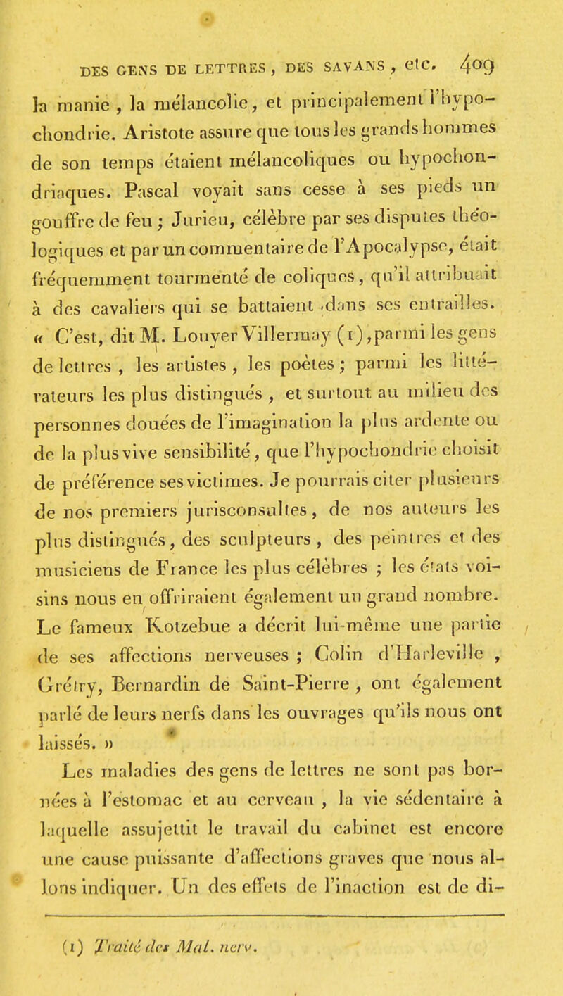 h manie , la mélancolie, et principalement i'hypo- chondrie. Aristote assure que tous les grands hommes de son temps étaient mélancoliques ou hypocon- driaques. Pascal voyait sans cesse à ses pieds un gouffre de feu ; Jurieu, célèbre par ses disputes théo- logiques et par un commentaire de l'Apocalypse, était fréquemment tourmenté de coliques, qu'il attribuant à des cavaliers qui se battaient -dans ses entrailles. « C'est, dit M. LouyerVillerraay (i),parmi les gens de lettres , les artistes , les poètes ; parmi les litté- rateurs les plus distingués , et surtout au milieu des personnes douées de l'imagination la plus ardente ou de la plus vive sensibilité, que l'hypochondrie choisit de préférence ses victimes. Je pourrais citer plusieurs de nos premiers jurisconsultes, de nos autours les plus distingués, des sculpteurs , des peintres et des musiciens de Fiance les plus célèbres ; les états voi- sins uous en offriraient également un grand nombre. Le fameux Rotzebue a décrit lui-même une partie de ses affections nerveuses ; Colin d'Harleville , Grétry, Bernardin de Saint-Pierre , ont également parlé de leurs nerfs dans les ouvrages qu'ils nous ont laisses. » Les maladies des gens de lettres ne sont pas bor- nées à l'estomac et au cerveau , la vie sédentaire à laquelle assujettit le travail du cabinet est encore une cause puissante d'affections graves que nous al- lons indiquer. Un des effets de l'inaction est de di- (i) Traité des Mal. nciv.