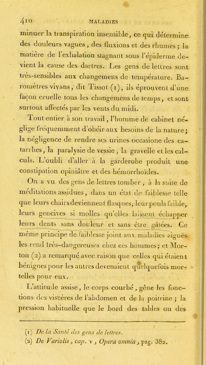 minuer la transpiration insensible, ce qui détermine des douleurs vagues , des fluxions et des rhumes ; la matière de l'exhalation stagnant sous 1 eniderme de- vient la cause des dartres. Les gens de leiires sont très-sensibles aux changemens de température.. Ba- romètres viyans, dit Tissoi (i), ils éprouvent d'une façon cruelle tous les changemens de temps, et sont surtout affectés par les vents du midi. Tout entier à son travail, l'homme de cabinet né- glige fréquemment d'obéir aux besoins de la nature; la négligence de rendre ses urines occasione des ca- tarrhes, la paralysie de vessie • la gravelle et les cal- culs. L'oubli d'aller à la gârderobe produit une Constipation opiniâtre et des hémorrhoïdes. On a vu des gens de lettres tomber , à la suite de- méditations assidues, dans un étal de faiblesse telle que leurs chairs deviennent flasques, leur pouls faible, leurs gencives si molles qu'elles laissent jïehapper leurs dents sans douleur et sans cire gâtées. Ce même principe de faiblesse joint aux maladies aiguës- les rend très-dangereuses chez ces hommes; et Mor- lon (2) a remarqué avec raison que celles qui étaient bénignes pour les autres devenaient quelquefois mor- telles pour eux. L'attitude assise, le corps courbé, gène les fonc- tions des viscères de l'abdomen et de la poitrine ; la pression habituelle que le bord des tables ou des (1) De la San lé des gens de lettres. (a) De Variolis, cap. v, Opéra omnia > pag. 382.