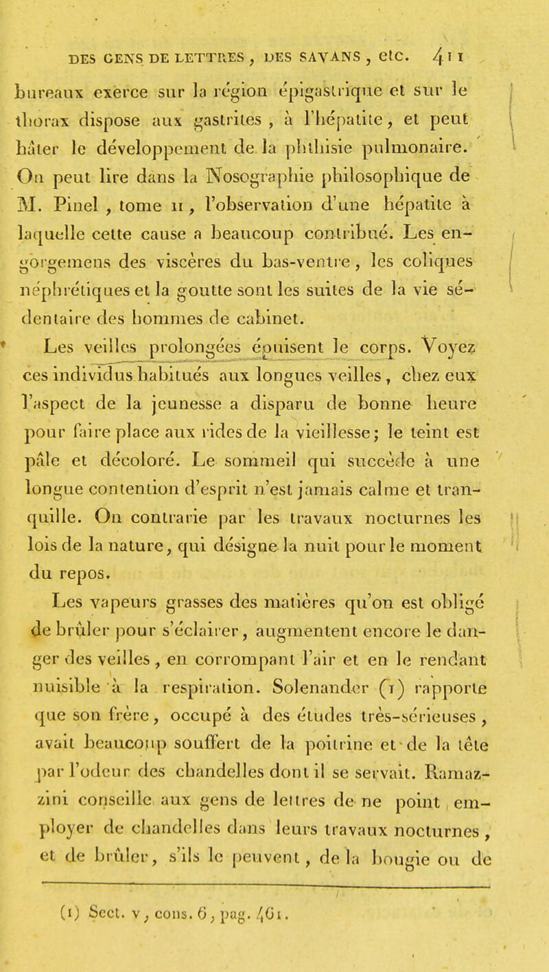 bureaux exerce sur la région épigaslrique el sur le thorax dispose aux gastrites , à l'hépatite, et peut hâter le développement de la phthisie pulmonaire. On peut lire dans la Nosographie philosophique de M. Pinel , tome 11, l'observation d'une hépatite à laquelle cette cause a beaucoup contribué. Les en- gorgemens des viscères du bas-ventre, les coliques néphrétiques et la goutte sont les suites de la vie sé- dentaire des hommes de cabinet. Les veilles prolongées épuisent le corps. Voyez ces individus habitués aux longues veilles, chez eux l'aspect de la jeunesse a disparu de bonne heure pour faire place aux rides de la vieillesse; le teint est pâle et décoloré. Le sommeil qui succède à une longue contention d'esprit n'est jamais calme et tran- quille. On contrarie par les travaux nocturnes les lois de la nature, qui désigne la nuit pour le moment du repos. Les vapeurs grasses des matières qu'on est obligé de brûler pour s'éclairer, augmentent encore le dan- ger des veilles, en corrompant l'air et en le rendant nuisible à la respiration. Solenander (i) rapporte que son frère, occupé à des éludes très-sérieuses , avait beaucoup souffert de la poitrine et-de la tête par l'odeur des chandelles dont il se servait. Ramaz- zini conseille aux gens de lettres de ne point em- ployer de chandelles dans leurs travaux nocturnes , et de brûler, s'ils le peuvent, delà bougie ou de /