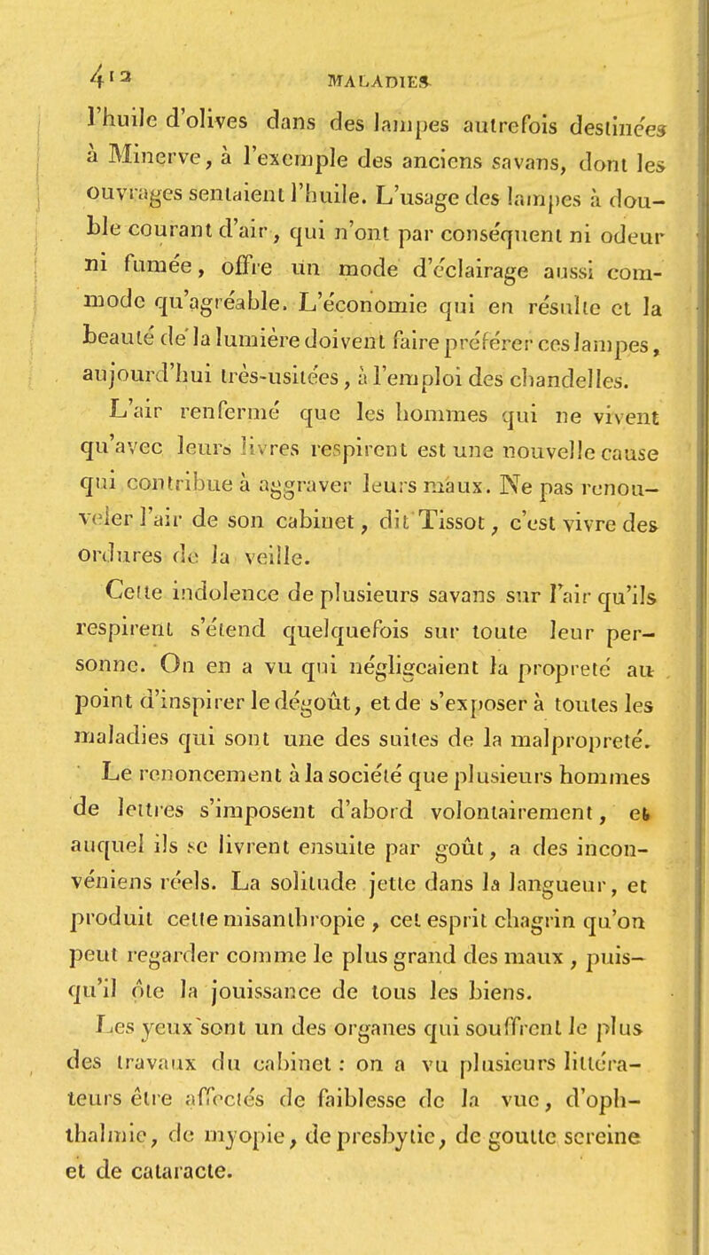 l'huile d'olives dans des lampes autrefois destinées à Minerve, à l'exemple des anciens savans, dont les ouvrages sentaient l'huile. L'usage des lampes à dou- ble courant d'air, qui n'ont par conséquent ni odeur ni fumée, offre un mode d'éclairage aussi com- mode qu'agréable. L'économie qui en résulte et la beauté de' la lumière doivent faire préférer ces lampes, aujourd'hui très-usitées, à l'emploi des chandelles. L'air renfermé que les hommes qui ne vivent qu'avec leur» livres respirent est une nouvelle cause qui contribue à aggraver leurs maux. Ne pas renou- veler l'air de son cabiuet, dit'Tissot, c'est vivre des ordures <\c lu veille. Cette indolence de plusieurs savans sur I air qu'ils respirent s'étend quelquefois sur toute leur per- sonne. On en a vu qui négligeaient la propreté ai* point d'inspirer le dégoût, et de s'exposer à toutes les maladies qui sont une des suites de la malpropreté. Le renoncement à la société que plusieurs hommes de lettres s'imposent d'abord volontairement, et auquel ils se livrent ensuite par goût, a des incon- véniens réels. La solitude jette dans la langueur, et produit celte misanthropie , cet esprit chagrin qu'on peut regarder comme le plus grand des maux , puis- qu'il ôte la jouissance de tous les biens. Les yeux sont un des organes qui souffrent le plus des travaux du cabinet : on a vu plusieurs littéra- teurs être affectés de faiblesse de la vue, d'oph- thalmie, de myopie, de presbytie, de goutte sereine et de cataracte.