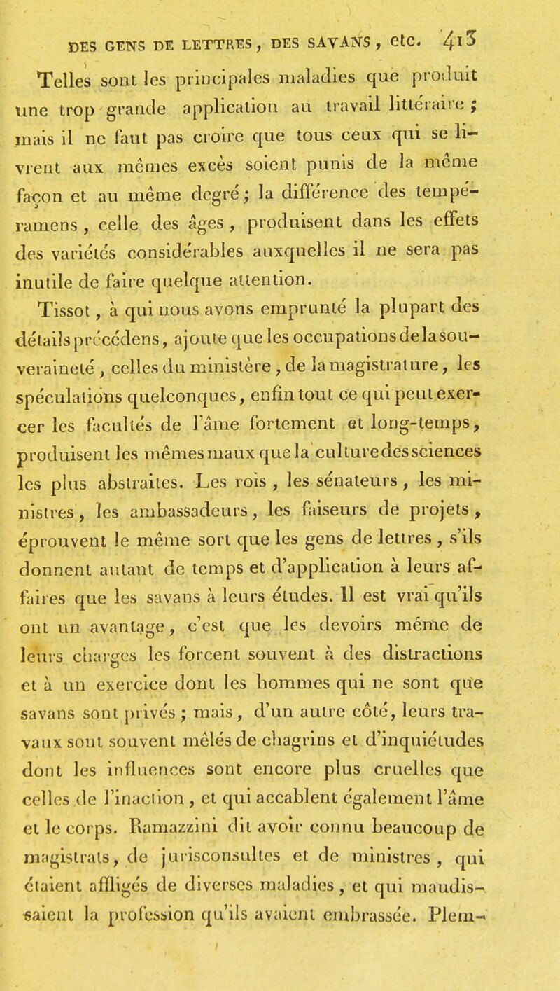 Telles sont les principales maladies que produit une trop grande application au travail littéraire ; mais il ne faut pas croire que tous ceux qui se li- vrent aux mêmes excès soient punis de la même façon et au même degré ; la différence des tempé- ramens , celle des âges , produisent dans les effets des variétés considérables auxquelles il ne sera pas inutile de faire quelque attention. Tissot, à qui nous avons emprunté la plupart des détails prccédens, ajoute que les occupations de la sou- veraineté , celles du ministère, de la magistrature, les spéculations quelconques, enfin tout ce qui peut exer- cer les facultés de l ame fortement et long-temps, produisent les mêmes maux que la culture des sciences les plus abstraites. Les rois, les sénateurs, les mi- nistres , les ambassadeurs, les faiseurs de projets , éprouvent le même sort que les gens de lettres , s'ils donnent autant de temps et d'application à leurs af- faires que les savans à leurs éludes. 11 est vrai qu'ils ont un avantage, c'est que les devoirs même de leurs charges les forcent souvent à des distractions et à un exercice dont les hommes qui ne sont que savans sont privés ; mais, d'un autre côté, leurs tra- vaux sont souvent mêlés de chagrins et d'inquiétudes dont les influences sont encore plus cruelles que celles de l'inaction , et qui accablent également l'âme et le corps. Ramazzini dit avoir connu beaucoup de magistrats, de jurisconsultes et de ministres, qui étaient affligés de diverses maladies, et qui maudis- saient la profession qu'ils avaient embrassée. Plein-