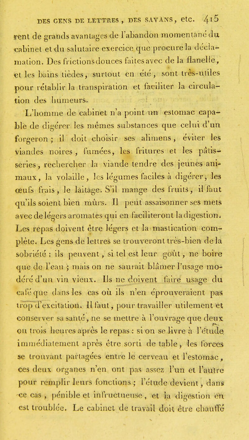 rent de grands avantages de l'abandon momentané du cabinet et du salutaire exercice que procure la décla- mation. Des frictions douces faites avec de la flanelle, et les bains tièdes, surtout en été, sont très-utiles pour rétablir la transpiration et faciliter la circula- tion des humeurs. L'homme de cahinet n'a point un estomac capa- ble de digérer les mêmes substances que celui d'un forgeron ; il doit choisir ses alimens, éviter les viandes noires, fumées, les fritures et les pâtis- series, rechercher la viande tendre des jeunes ani- maux, la volaille, les légumes faciles à digérer, les œufs frais, le laitage. S'il mange des fruits, il faut qu'ils soient bien mûrs. Il peut assaisonner ses mets avec de légers aromates qui en faciliteront la digestion. Les repas doivent être légers et la mastication com- plète. Les gens de lettres se trouveront très-bien de la sobriété : ils peuvent, si tel est leur goût, ne boire que de l'eau ; mais on ne saurait blâmer l'usage mo- déré d'un vin vieux. Us ne doivent faire usage du café que dans les cas où ils n'en éprouveraient pas trop d'excitation. 11 faut, pour travailler utilement et conserver sa santé, ne se mettre à l'ouvrage que deux eu trois heures après le repas : si on se livre à l'étude immédiatement après être sorti de table, les forces se trouvant partagées entre le cerveau et l'estomac, ces deux organes n'en ont pas assez l'un et l'autre pour remplir leurs fonctions ; l'étude devient, dans -ce cas , pénible et infructueuse , et la digestion en est troublée. Le cabinet de travail doit être chauffé