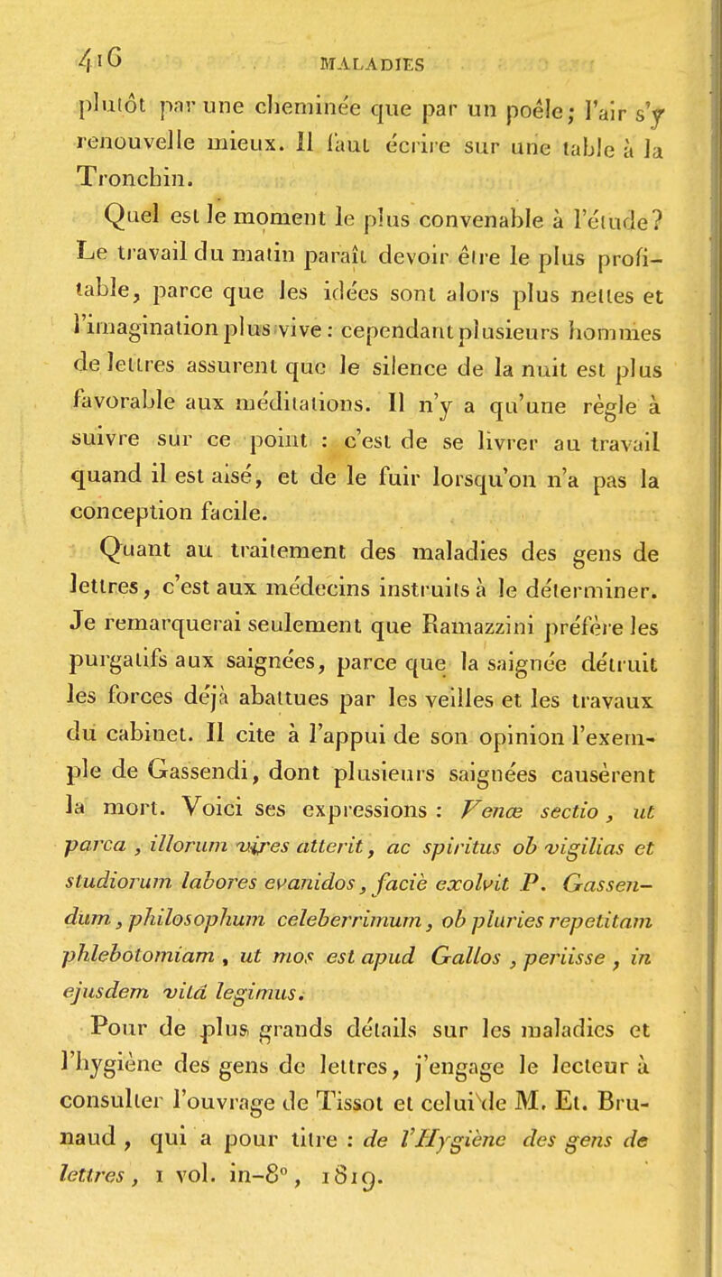 plutôt par une cheminée que par un poêle; l'air s'y renouvelle mieux. 11 l'aul écrire sur une table à la Troncbin. Quel est le moment le plus convenable à l'étude? Le travail du matin paraît devoir être le plus profi- table, parce que les idées sont alors plus nettes et l'imagination plus vive: cependant plusieurs hommes de lettres assurent que le silence de la nuit est plus favorable aux méditations. 11 n'y a qu'une règle à suivre sur ce point : c'est de se livrer au travail quand il est aisé, et de le fuir lorsqu'on n'a pas la conception facile. Quant au traitement des maladies des gens de lettres, c'est aux médecins instruits à le déterminer. Je remarquerai seulement que Ramazzini préfère les purgatifs aux saignées, parce que la saignée détruit les forces déjà abattues par les veilles et les travaux du cabinet. Il cite à l'appui de son opinion l'exem- ple de Gassendi, dont plusieurs saignées causèrent la mort. Voici ses expressions: Venœ sectio, ut parca , illorum vires atterit, ac spiritus ob vigilias et studiorum labores evanidos, faciè exolvit P. Gasseii- dum, philosophum celeberrimum, ob pluries repetitam phlebolomiam , ut mot est apud Gallos , periisse , in ejusdem vilâ legimus; Pour de plus grands détails sur les maladies et l'hygiène des gens de lettres, j'engage le lecteur à consulter l'ouvrage de Tissot et celui\Ie M. Et. Bru- naud , qui a pour litre : de VHygiène des gens de lettres, i vol. in-8°, 1819.