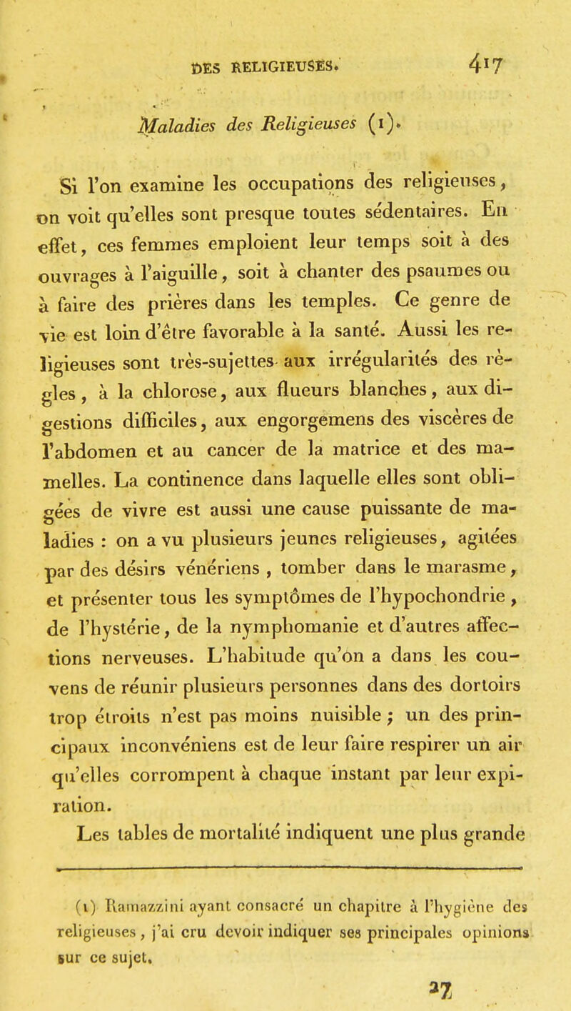 Ï)E5 RELIGIEUSES. 4l7 Maladies des Religieuses (1). Si l'on examine les occupations des religieuses, on voit qu'elles sont presque toutes sédentaires. En effet, ces femmes emploient leur temps soit à des ouvrages à l'aiguille, soit à chanter des psaumes ou à faire des prières dans les temples. Ce genre de vie est loin d'être favorable à la santé. Aussi les re- ligieuses sont très-sujettes aux irrégularités des rè- gles , à la chlorose, aux flueurs blanches, aux di- gestions difficiles, aux engorgemens des viscères de l'abdomen et au cancer de la matrice et des ma- melles. La continence dans laquelle elles sont obli- gées de vivre est aussi une cause puissante de ma- ladies : on a vu plusieurs jeunes religieuses, agitées par des désirs vénériens , tomber dans le marasme, et présenter tous les symptômes de l'hypochondrie , de l'hystérie, de la nymphomanie et d'autres affec- tions nerveuses. L'habitude qu'on a dans les cou- vens de réunir plusieurs personnes dans des dortoirs trop étroits n'est pas moins nuisible ; un des prin- cipaux inconvéniens est de leur faire respirer un air qu'elles corrompent à chaque instant par leur expi- ration. Les tables de mortalité indiquent une plus grande (1) Ilamazzini ayant consacré un chapitre à l'hygiène des religieuses, j'ai cru devoir indiquer ses principales opinions sur ce sujet.