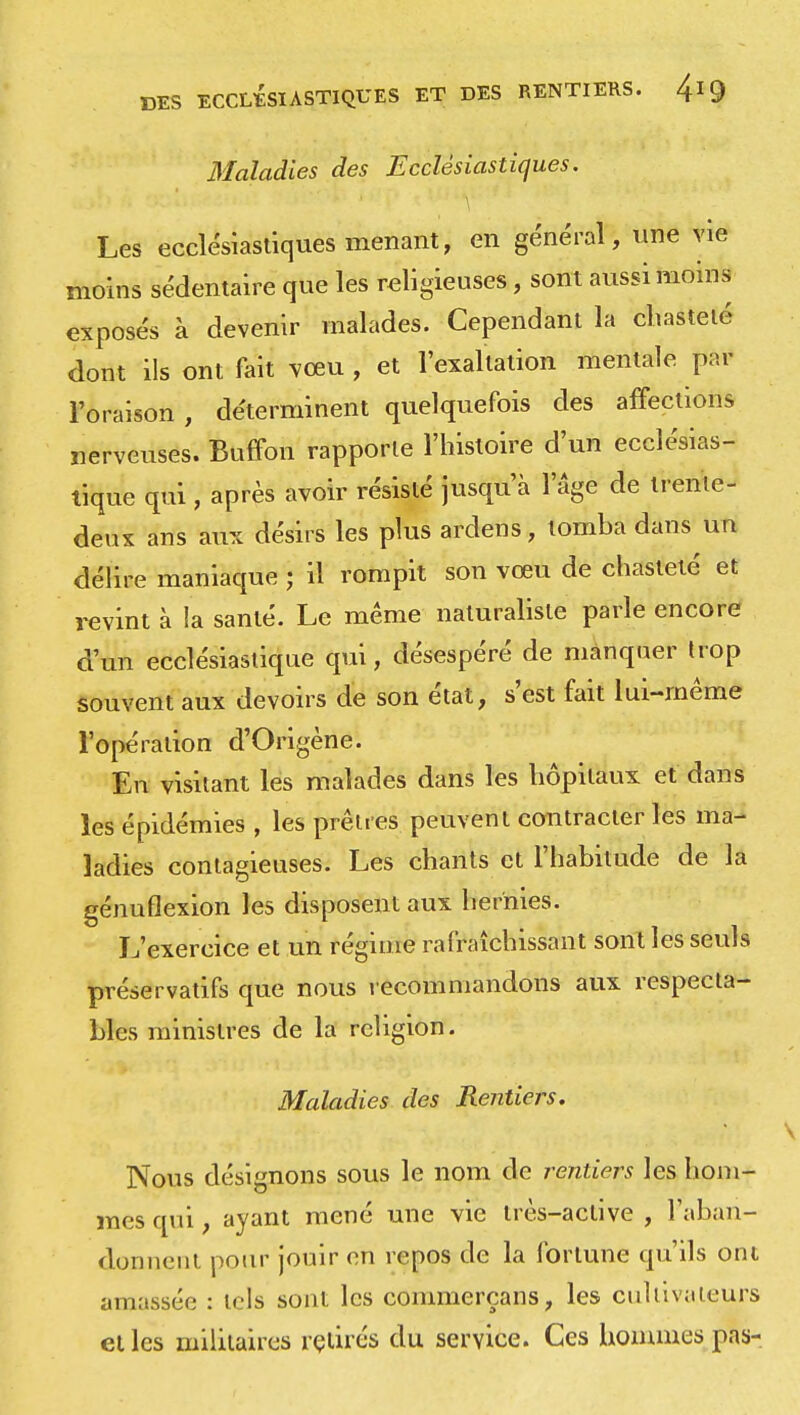 DES ECCLÉSIASTIQUES ET DES RENTIERS. frg Maladies des Ecclésiastiques. Les ecclésiastiques menant, en général, une vie moins sédentaire que les religieuses, sont aussi moins exposés à devenir malades. Cependant la chasteté dont ils ont fait vœu , et l'exaltation mentale par l'oraison , déterminent quelquefois des affections nerveuses. Buffon rapporte l'histoire d'un ecclésias- tique qui , après avoir résisté jusqu'à l'âge de trenle- deux ans aux désirs les plus ardens, tomba dans un délire maniaque ; il rompit son vœu de chasteté et revint à la santé. Le même naturaliste parle encore d'un ecclésiastique qui, désespéré de manquer trop souvent aux devoirs de son état, s'est fait lui-même l'opération d'Origène. En visitant les malades dans les hôpitaux et dans les épidémies , les prêtres peuvent contracter les ma- ladies contagieuses. Les chants et l'habitude de la génuflexion les disposent aux hernies. L'exercice et un régime rafraîchissant sont les seuls préservatifs que nous recommandons aux respecta- bles ministres de la religion. Maladies des Rentiers. Nous désignons sous le nom de rentiers les hom- mes qui, ayant mené une vie irès-aclive , 1 aban- donnent pour jouir en repos de la fortune qu'ils ont amassée : tels sont les commerçans, les cultivateurs et les militaires retirés du service. Ces hommes pas-