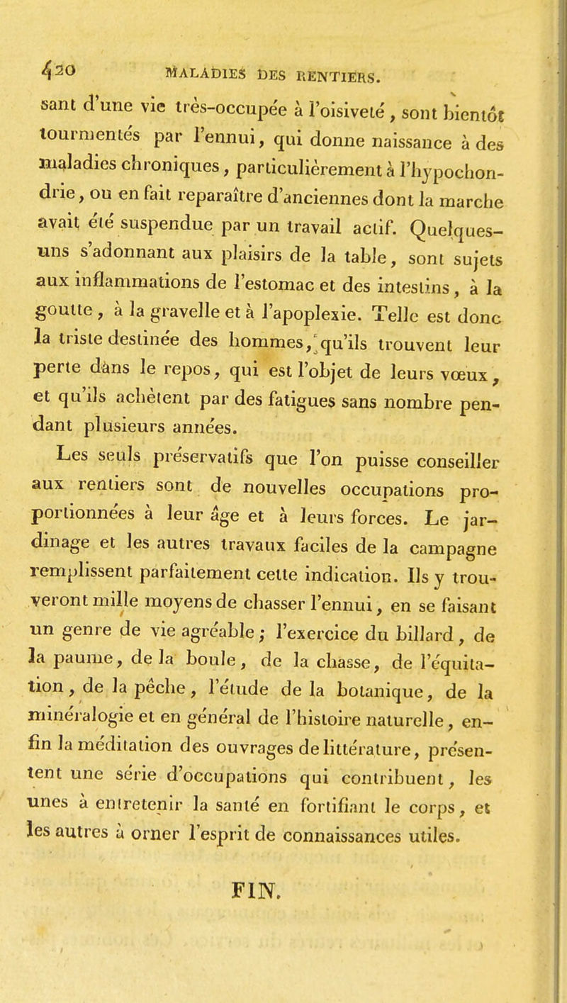 4 20 MALAtHES DES RENTIERS. sant d'une vie très-occupée à l'oisiveté, sont bientôt tourmentés par l'ennui, qui donne naissance à des maladies chroniques, particulièrement à l'hypochon- drie, ou en fait reparaître d'anciennes dont la marche avait, été suspendue par un travail aciif. Quelques- uns s'adonnant aux plaisirs de la table, sont sujets aux inflammations de l'estomac et des intestins, à la goutte , à la gravelle et à l'apoplexie. Telle est donc la triste destinée des hommes, qu'ils trouvent leur perte dans le repos, qui est l'objet de leurs vœux, et qu'ils achètent par des fatigues sans nombre pen- dant plusieurs années. Les seuls préservatifs que l'on puisse conseiller aux rentiers sont de nouvelles occupations pro- portionnées à leur âge et à leurs forces. Le jar- dinage et les autres travaux faciles de la campagne remplissent parfaitement celte indication. Us y trou- veront mille moyens de chasser l'ennui, en se faisant un genre de vie agréable ; l'exercice du billard, de la paume, delà boule, de la chasse, de lcquita- tion, de la pêche, l'élude de la botanique, de la minéralogie et en général de l'histoire naturelle, en- fin la méditation des ouvrages de littérature, présen- tent une série d'occupations qui contribuent, les unes à entretenir la santé en fortifiant le corps, et les autres à orner l'esprit de connaissances utiles. FIN.