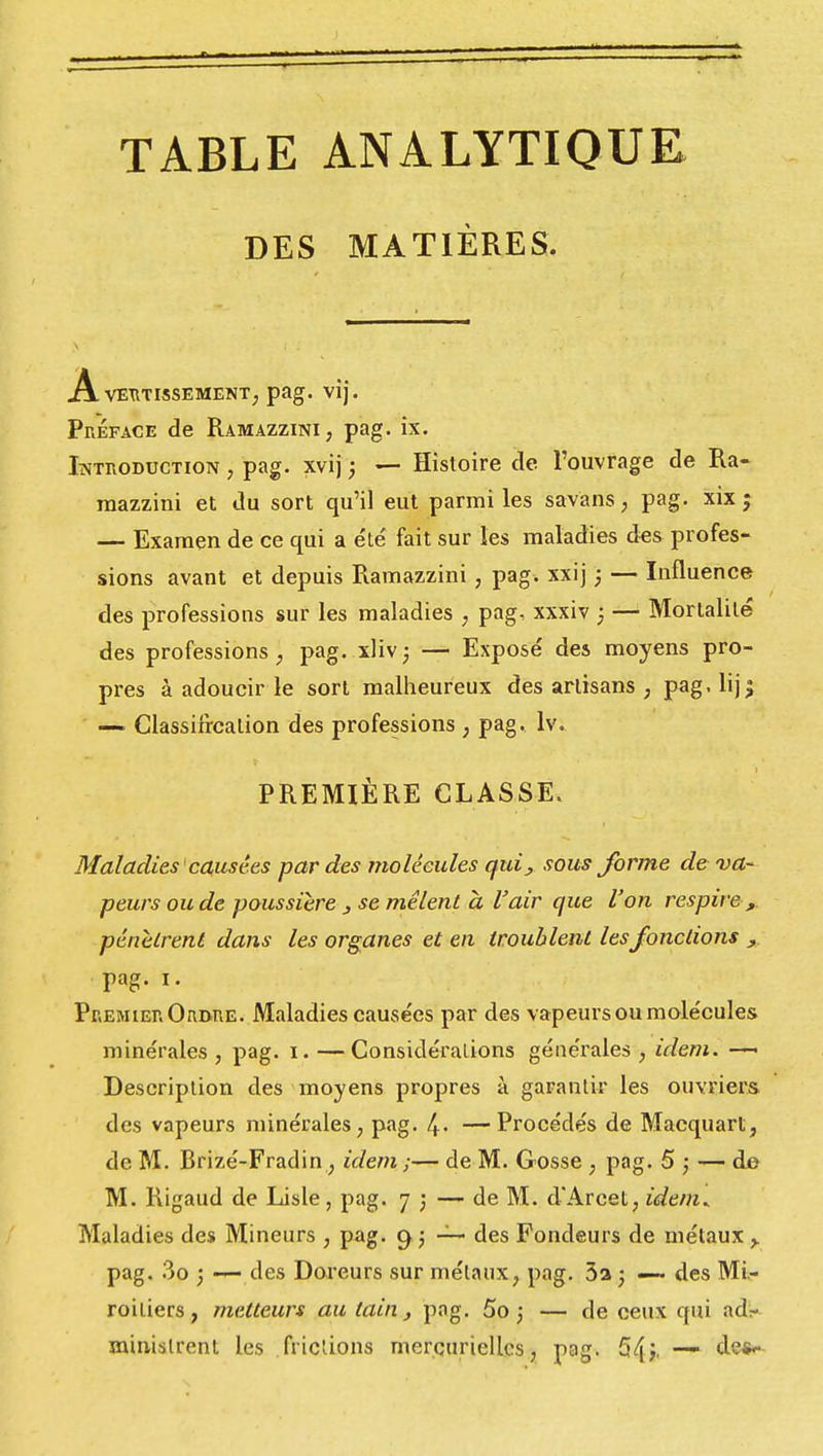 DES MATIÈRES. A VERTISSEMENT, pag. vij. Préface de Ramazzinï, pag. ix. Introduction , pag. xvij ; — Histoire de l'ouvrage de Ra- mazzini et du sort qu'il eut parmi les savans, pag. xix ; — Examen de ce qui a été fait sur les maladies des profes- sions avant et depuis Ramazzini , pag. xxij ; — Influence des professions sur les maladies , pag, xxxiv ; — Mortalité des professions, pag. xliv; — Exposé des moyens pro- pres à adoucir le sort malheureux des artisans ; pag. lij$ — Classification des professions , pag. lv. PREMIÈRE CLASSE. Maladies causées par des molécules qui, sous forme de va- peurs ou de poussière 3 se mêlent a l'air que l'on respire ,, pénètrent dans les organes et en troublent les fonctions , pag. i. Premier Ordre. Maladies causées par des vapeurs ou molécules minérales , pag. i. — Considérations générales , idem. —■ Description des moyens propres à garantir les ouvriers des vapeurs minérales, pag. 4- —Procédés de Macquart, de M. Brizé-Fradin, idem ;— de M. Gosse , pag. 5 ; — de M. Rigaud de Lisle, pag. 73 — de M. d'Arcet, idem* Maladies des Mi neurs , pag. C|j — des Fondeurs de métaux ,. pag. 3o j —- des Doreurs sur métaux, pag. 3a ) — des Mi- roitiers, metteurs au tain , pag. 5o ; — de ceux qui ad- ministrent les fricùons mercuriellcs, pag. 54i- — de*-