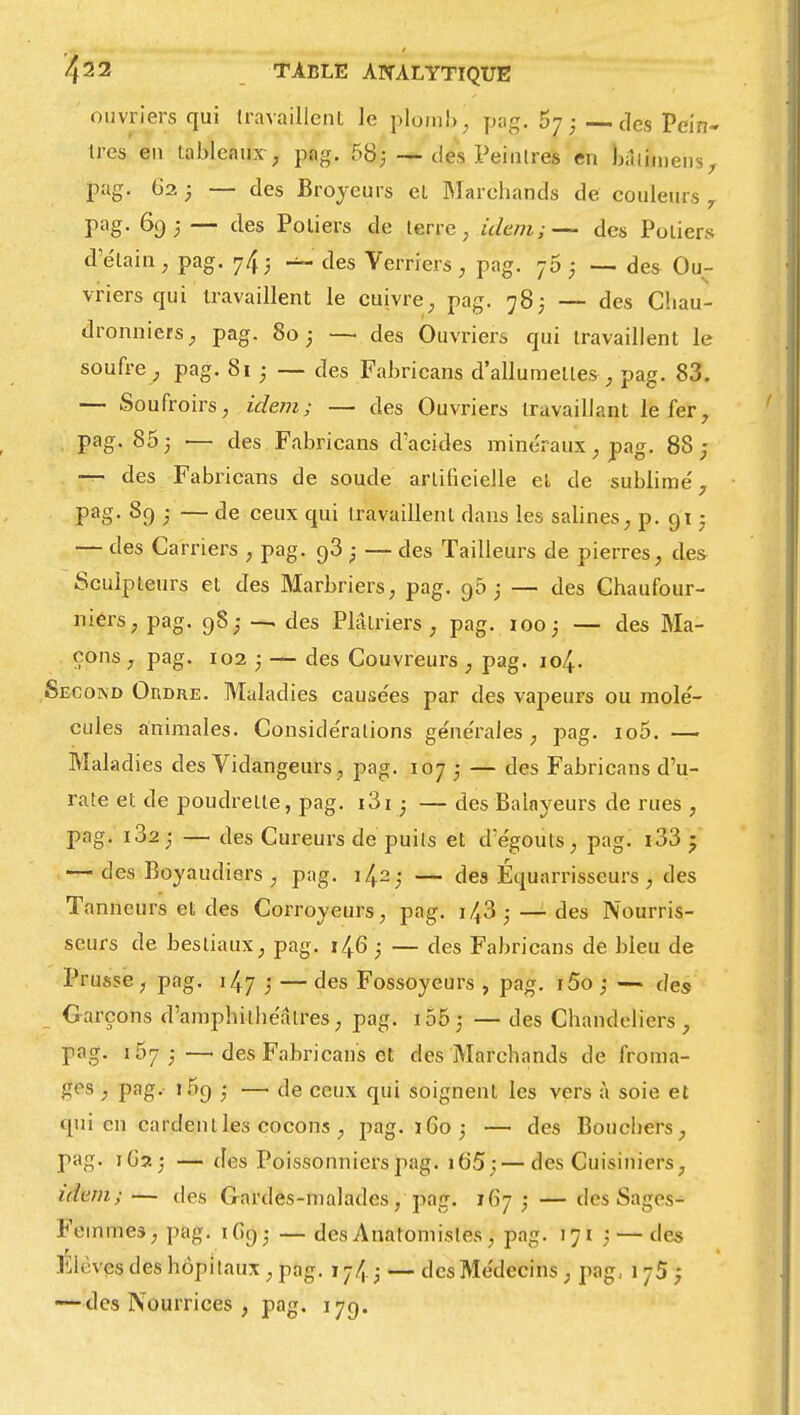 ouvriers qui travaillent le plomb; pag. 5-j ; —des Pein- tres en tableaux , pag. 58; -—des Peintres en bâiimens, pag. 62 ; — des Broyeurs et Marchands de couleurs 7 pag. 69; — des Potiers de terre, idem;— des Potiers d'étain, pag. 74; des Verriers, pag. 75 ; — des Ou- vriers qui travaillent le cuivre, pag. 783 — des Chau- dronniers, pag. 80 ; — des Ouvriers qui travaillent le soufre , pag. Si ; — des Fabricans d'allumette*, pag. 83. — Soufroirs, idem; — des Ouvriers travaillant le fer, pag. 85 3 ■— des Fabricans d'acides minéraux , pag. 88 ; — des Fabricans de soude artificielle et de sublime', pag. 8g ; — de ceux qui travaillent dans les salines, p. gi ■ — des Carriers , pag. g3 -} — des Tailleurs de pierres, des Sculpteurs et des Marbriers, pag. g5 ; — des Chaufour- niers, pag. g8,- — des Plâtriers, pag. 100; — des Ma- çons , pag. 102 ; — des Couvreurs , pag. 104. Secokd Ordre. Maladies cause'es par des vapeurs ou molé- cules animales. Considérations générales, pag. 100. —- Maladies des Vidangeurs, pag. 107 • — des Fabricans d'u- rate et de poudrelte, pag. i3i • — des Balayeurs de rues , pag. i32 ; — des Cureurs de puils et d'égouls, pag. i33 • — des Boyaudiers , pag. 142; — des Équarrisseurs , des Tanneurs et des Corroyeurs, pag. 143 3 —des Nourris- seurs de bestiaux, pag. 14.6 ; — des Fabricans de bleu de Prusse, pag. 147 / — des Fossoyeurs , pag. i5o ; — des Garçons d'amphithéâtres, pag. 155 ; — des Chandeliers, pag. i57 ; —1 des Fabricans et des Marchands de froma- ges , pag. i5g ; — de ceux qui soignent les vers à soie et qui en cardent les cocons , pag. 1G03 — des Bouchers, pag. 1G23 — des Poissonniers pag. 165 ;—des Cuisiniers, idem;— tics Gardes-malades, pag. 167,* — des Sages- Femme*, pag. \ Gg; — des Anatomisles , pag. 171 ; — des Elèves des hôpitaux , pag. — des Médecins , pag, 1 75 ; -—des Nourrices , pag. 17g.
