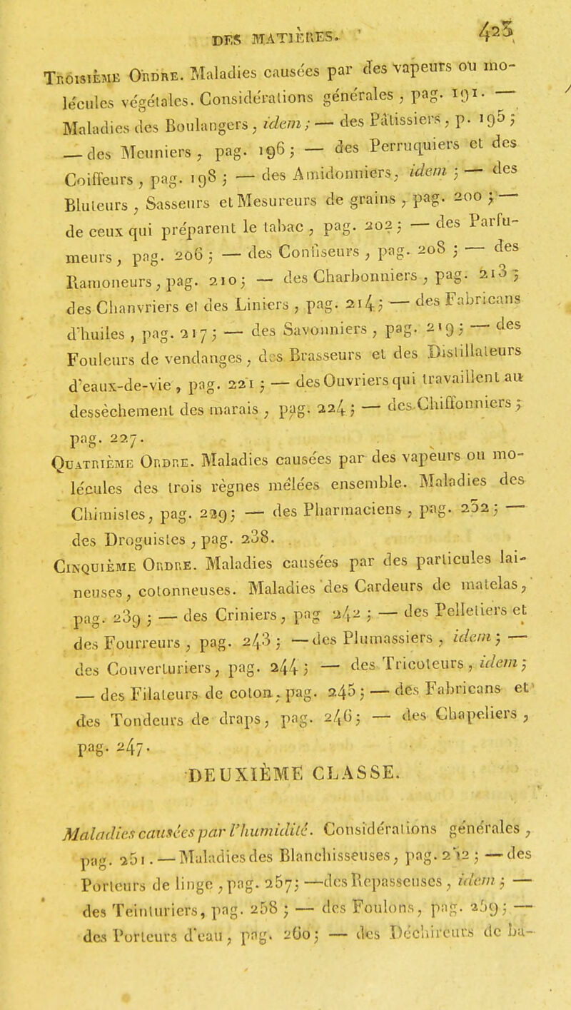 DF.S MATlKtiES. ' 42^ Troisième Ordre. Maladies causées par des Vapeurs ou mo- lécules végétales. Considérations générales, pag. •— Maladies des Boulangers, idem; — des Pâtissiers , p. i95 ; — des Meuniers, pag. 196; - des Perruquiers et des Coiffeurs , pag. 198 ; — des Amidonniers, «item 3 — des Bluteurs , Sasseurs et Mesureurs de grains , pag- 200 j — de ceux qui préparent le tabac , pag. 2023 — des Parfu- meurs , pag. 206 3 — des Confiseurs , pag. 208 3 — des Ramoneurs, pag. 2105 - des Charbonniers , pag. 2i3 3 des Cl.anvriers et des Liniers , pag. 2i43 — des Fabricans d'huiles , pag. 2173 — des Savonniers , pag. 2193 — des Fouleurs de vendanges, des Brasseurs et des Distillateurs d'eaux-de-vie , pag. 221 3 — des Ouvriers qui travaillent au dessèchement des marais , pag. 224 3 — desChiffonniers ? pag. 227. Quatrième Ordre. Maladies causées par des vapeurs ou mo- lécules des trois règnes mêlées ensemble. Maladies des Chimistes, pag. 2293 — des Pharmaciens , pag. 2523 — des Droguistes , pag. 238. . Cinquième Ordre. Maladies causées par des particules lai- neuses , cotonneuses. Maladies des Cardeurs de matelas, pag. 23fJ . _ des Criniers, pag 242 — des Pelletiers et des Fourreurs , pag. 243 ; —des Plumassiers , idem; — des Couverturiers, pag. 2443 — des Tricoteurs, idem; — des Filaleurs de coton .pag. 240 3 — des Fabricans et- des Tondeurs de draps, pag. 2/^3 — des Chapeliers, pag. 247. DEUXIÈME CLASSE. Maladies causées par l'humidité. Considérations générales , pag. a5i .—Maladiesdes Blanchisseuses, pag. 2^23 —des Porteurs de linge , pag. 2673 —des Repasseuses, idem 3 — des Teinturiers, pag. 258 ; — des Foulons, pag. a.'»y ; — des Porteurs d'eau, png. 2O03 — des Déchireurs de bu-